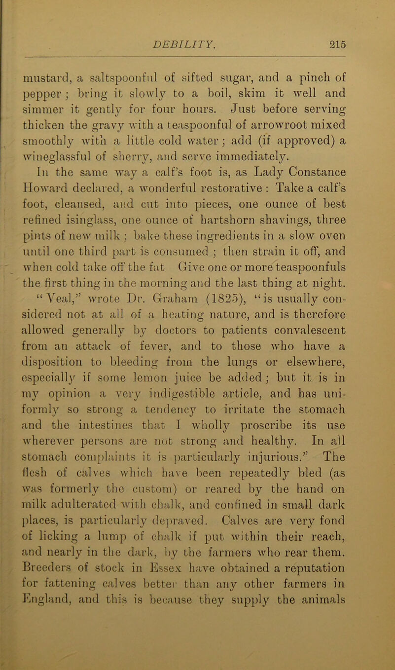 mustard, a saltspoonful of sifted sugar, and a pinch of pepper; bring it slowly to a boil, skim it well and simmer it gently for four hours. Just before serving thicken the gravy with a teaspoonful of arrowroot mixed smoothly with a little cold water; add (if approved) a wineglassful of sherry, and serve immediately. In the same way a calf’s foot is, as Lady Constance Howard declared, a wonderful restorative : Take a calf’s foot, cleansed, and cut into pieces, one ounce of best refined isinglass, one ounce of hartshorn shavings, three pints of new milk ; bake these ingredients in a slow oven until one third part is consumed ; then strain it off, and when cold take off the fat Give one or more teaspoonfuls the first thing in the morning and the last thing at night. “Veal,” wrote Dr. Graham (1825), “is usually con- sidered not at all of a heating nature, and is therefore allowed generally by doctors to patients convalescent from an attack of fever, and to those who have a disposition to bleeding from the lungs or elsewhere, especially if some lemon juice be added; but it is in my opinion a very indigestible article, and has uni- formly so strong a tendency to irritate the stomach and the intestines that I wholly proscribe its use wherever persons are not strong and healthy. In all stomach complaints it is particularly injurious.” The flesh of calves which have been repeatedly bled (as was formerly the custom) or reared by the hand on milk adulterated with chalk, and confined in small dark places, is particularly depraved. Calves are very fond of licking a lump of chalk if put within their reach, and nearly in the dark, by the farmers who rear them. Breeders of stock in Essex have obtained a reputation for fattening calves better than any other farmers in England, and this is because they supply the animals