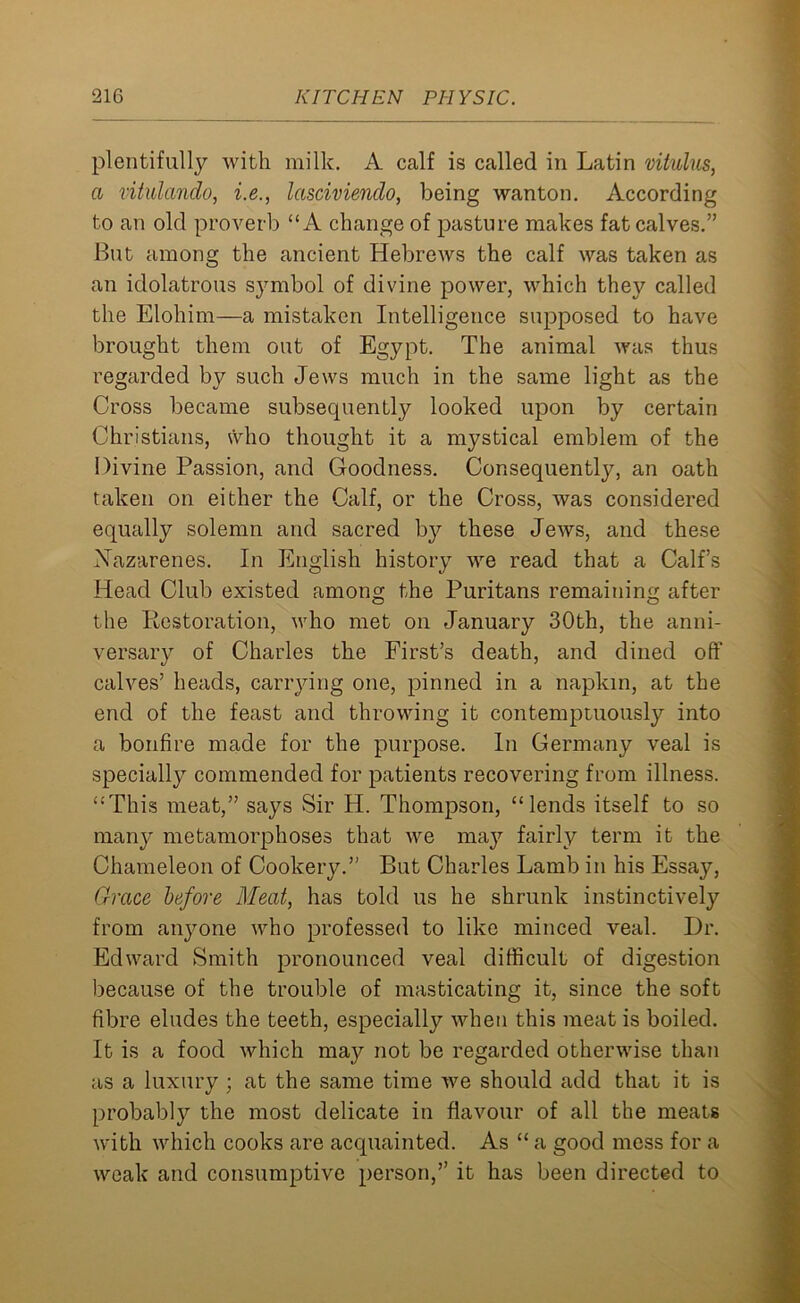 plentifully with milk. A calf is called in Latin vitulus, a vitulando, i.e., lasciviendo, being wanton. According to an old proverb “A change of pasture makes fat calves.” But among the ancient Hebrews the calf was taken as an idolatrous symbol of divine power, which they called the Elohim—a mistaken Intelligence supposed to have brought them out of Egypt. The animal was thus regarded by such Jews much in the same light as the Cross became subsequently looked upon by certain Christians, who thought it a mystical emblem of the Divine Passion, and Goodness. Consequently, an oath taken on either the Calf, or the Cross, was considered equally solemn and sacred by these Jews, and these Nazarenes. In English history we read that a Calf’s Head Club existed among the Puritans remaining after the Restoration, who met on January 30th, the anni- versary of Charles the First’s death, and dined off calves’ heads, carrying one, pinned in a napkin, at the end of the feast and throwing it contemptuously into a bonfire made for the purpose. In Germany veal is specially commended for patients recovering from illness. “This meat,” says Sir H. Thompson, “lends itself to so many metamorphoses that we may fairly term it the Chameleon of Cookery.” But Charles Lamb in his Essay, Grace before Meat, has told us he shrunk instinctively from anyone who professed to like minced veal. Dr. Edward Smith pronounced veal difficult of digestion because of the trouble of masticating it, since the soft fibre eludes the teeth, especially when this meat is boiled. It is a food which may not be regarded otherwise than as a luxury ; at the same time we should add that it is probably the most delicate in flavour of all the meats with which cooks are acquainted. As “ a good mess for a weak and consumptive person,” it has been directed to