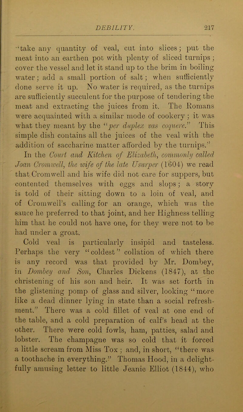 •‘take any quantity of veal, cut into slices; put the meat into an earthen pot with plenty of sliced turnips ; cover the vessel and let it stand up to the brim in boiling water; add a small portion of salt; when sufficiently done serve it up. No water is required, as the turnips are sufficiently succulent for the purpose of tendering the meat and extracting the juices from it. The Romans were acquainted with a similar mode of cookery; it was what they meant by the ‘■•per duplex vas coquereThis simple dish contains all the juices of the veal with the addition of saccharine matter afforded hy the turnips/’ In the Court and Kitchen of Elizabeth, commonly called Joan Cromwell, the wife of the late Usurper (1604) we read that Cromwell and his wife did not care for suppers, but contented themselves with eggs and slops; a story is told of their sitting down to a loin of veal, and of Cromwell's calling for an orange, which was the sauce he preferred to that joint, and her Highness telling him that he could not have one, for tlie}^ were not to be had under a groat. Cold veal is particularly insipid and tasteless. Perhaps the very “ coldest ” collation of which there is any record was that provided by Mr. Dombey, in Dombey and Son, Charles Dickens (1847), at the christening of his son and heir. It was set forth in the glistening pomp of glass and silver, looking “ more like a dead dinner lying in state than a social refresh- ment.''’ There was a cold fillet of veal at one end of the table, and a cold preparation of calf’s head at the other. There were cold fowls, ham, patties, salad and lobster. The champagne was so cold that it forced a little scream from Miss Tox ; and, in short, “there was a toothache in everything.’’ Thomas Hood, in a delight- fully amusing letter to little Jeanie Elliot (1844), who