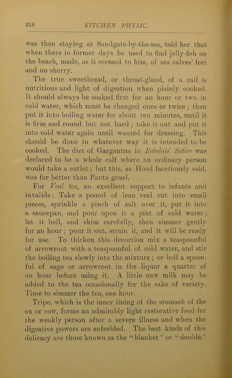 was then staying at Sandgatc-by-the-sea, told her that when there in former days he used to find jelly-fish on the beach, made, as it seemed to him, of sea calves’ feet and no sherry. The true sweetbread, or throat-gland, of a calf is nutritious and light of digestion when plainly cooked. Tt should always be soaked first for an hour or two in o cold water, which must be changed once or twice; then put it into boiling water for about ten minutes, until it is firm and round but not hard; take it out and put it into cold water again until wanted for dressing. This should be done in whatever way it is intended to be cooked. The diet of Gargantua in Rabelais' Satire was declared to be a whole calf where an ordinary person would take a cutlet; but this, as Hood facetiously said, was far better than Panta gruel. For Veal tea, an excellent support to infants and invalids: Take a pound of lean veal cut into small pieces, sprinkle a pinch of salt over it, put it into a saucepan, and pour upon it a pint of cold water; let it boil, and skim carefully, then simmer gently for an hour; pour it out, strain it, and it will be ready for use. To thicken this decoction mix a teaspoonful of arrowroot with a teaspoonful of cold water, and stir the boiling tea slowly into the mixture ; or boil a spoon- ful of sago or arrowroot in the liquor a quarter of an hour before using it. A little new milk may be added to the tea occasionally for the sake of variety. Time to simmer the tea, one hour. Tripe, which is the inner lining of the stomach of the ox or cow, forms an admirably light restorative food for the weakly person after a severe illness and when the digestive powers are enfeebled. The best kinds of this delicacy are those known as the “blanket” or “double,”