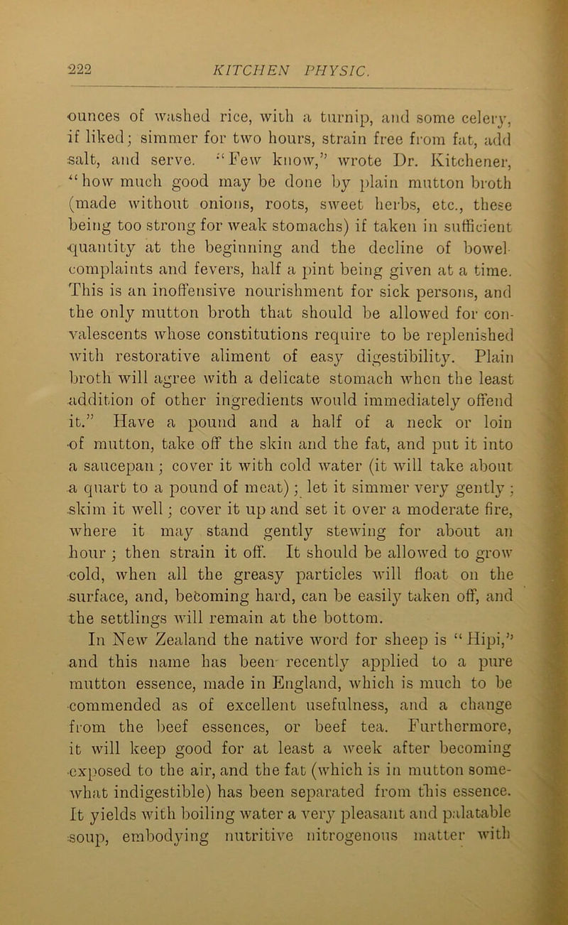 ounces of washed rice, with a turnip, and some celery, if liked; simmer for two hours, strain free from fat, add salt, and serve. ;tFew know,” wrote Dr. Kitchener, “how much good may be done by plain mutton broth (made without onions, roots, sweet herbs, etc., these being too strong for weak stomachs) if taken in sufficient quantity at the beginning and the decline of bowel complaints and fevers, half a pint being given at a time. This is an inoffensive nourishment for sick persons, and the only mutton broth that should be allowed for con- valescents whose constitutions require to be replenished with restorative aliment of easy digestibility. Plain broth will agree with a delicate stomach when the least addition of other ingredients would immediately offend it.” Have a pound and a half of a neck or loin •of mutton, take off the skin and the fat, and put it into a saucepan; cover it with cold water (it will take about a quart to a pound of meat); let it simmer very gently ; .skim it well; cover it up and set it over a moderate fire, where it may stand gently stewing for about an hour ; then strain it off. It should be allowed to grow cold, when all the greasy particles will float on the surface, and, becoming hard, can be easily taken off, and the settlings will remain at the bottom. In New Zealand the native word for sheep is “ Hipi,” and this name has been recently applied to a pure mutton essence, made in England, which is much to be commended as of excellent usefulness, and a change from the beef essences, or beef tea. Furthermore, it will keep good for at least a week after becoming ■exposed to the air, and the fat (which is in mutton some- what indigestible) has been separated from this essence. It yields with boiling water a very pleasant and palatable soup, embodying nutritive nitrogenous matter with