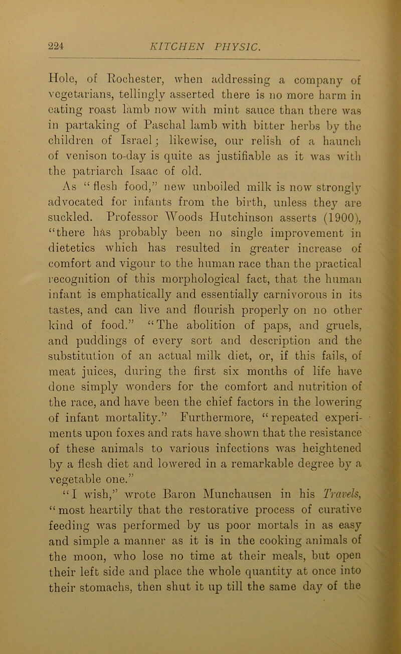 Hole, of Bochester, when addressing a company of vegetarians, tellingly asserted there is no more harm in eating roast lamb now with mint sauce than there was in partaking of Paschal lamb with bitter herbs by the children of Israel; likewise, our relish of a haunch of venison to-day is cpiite as justifiable as it was with the patriarch Isaac of old. As “ flesh food,” new unboiled milk is now strongly advocated for infants from the birth, unless they are suckled. Professor AVoods Hutchinson asserts (1900), “there has probably been no single improvement in dietetics which has resulted in greater increase of comfort and vigour to the human race than the practical recognition of this morphological fact, that the human infant is emphatically and essentially carnivorous in its tastes, and can live and flourish properly on no other kind of food.” “The abolition of paps, and gruels, and puddings of every sort and description and the substitution of an actual milk diet, or, if this fails, of meat juices, during the first six months of life have done simply wonders for the comfort and nutrition of the race, and have been the chief factors in the lowering of infant mortality.” Furthermore, “repeated experi- ments upon foxes and rats have shown that the resistance of these animals to various infections was heightened by a flesh diet and lowered in a remarkable degree by a vegetable one.” “I wish,” wrote Baron Munchausen in his Travels, “ most heartily that the restorative process of curative feeding was performed by us poor mortals in as easy and simple a manner as it is in the cooking animals of the moon, who lose no time at their meals, but open their left side and place the whole quantity at once into their stomachs, then shut it up till the same day of the
