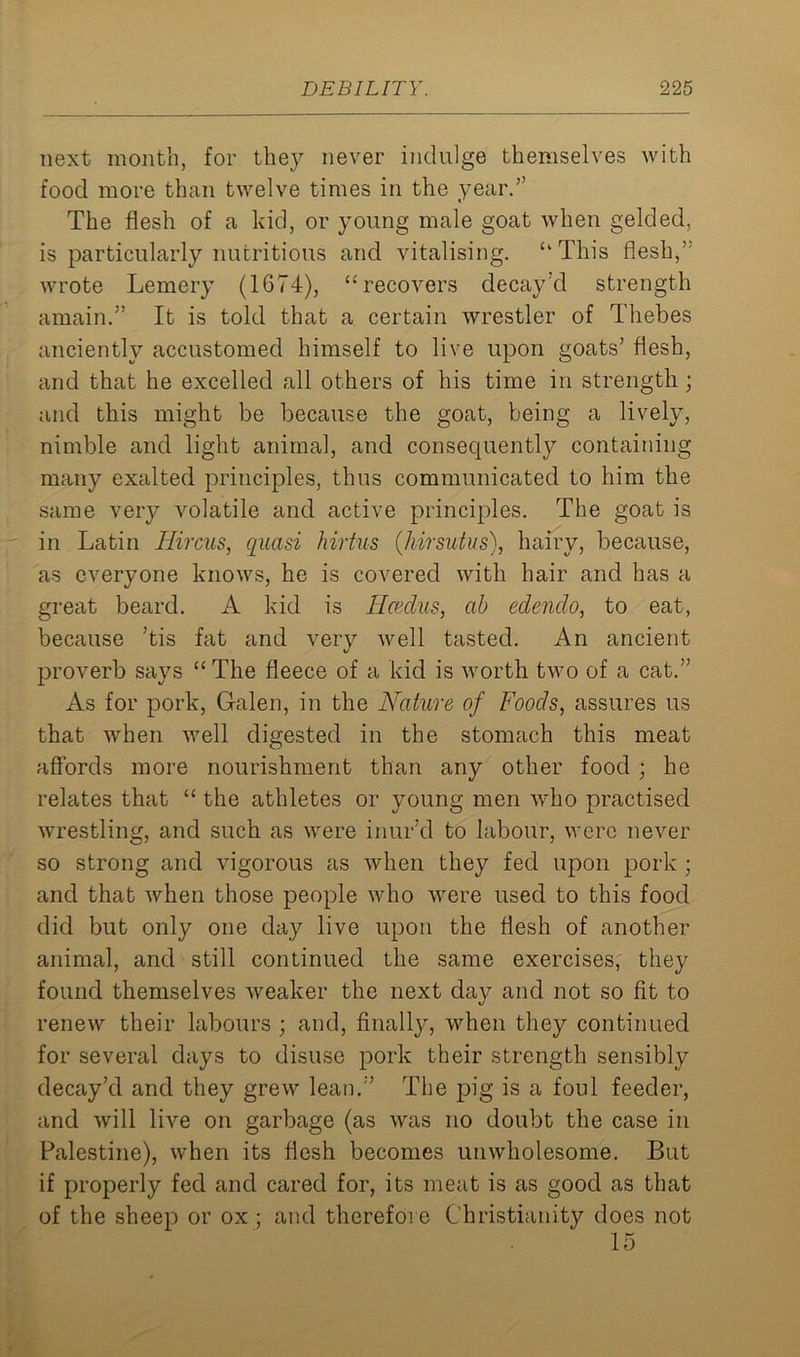 next month, for they never indulge themselves with food more than twelve times in the year.” The flesh of a kid, or young male goat when gelded, is particularly nutritious and vitalising. “This flesh,” wrote Lemery (1674), “recovers decay'd strength amain.” It is told that a certain wrestler of Thebes anciently accustomed himself to live upon goats’ flesh, and that he excelled all others of his time in strength ; and this might be because the goat, being a lively, nimble and light animal, and consequent^ containing many exalted principles, thus communicated to him the same very volatile and active principles. The goat is in Latin Hircus, quasi hirtus (hirsutus), hairy, because, as everyone knows, he is covered with hair and has a great beard. A kid is Retains, ab edendo, to eat, because ’tis fat and very well tasted. An ancient proverb says “ The fleece of a kid is worth two of a cat.” As for pork, Galen, in the Nature of Foods, assures us that when well digested in the stomach this meat affords more nourishment than any other food ; he relates that “ the athletes or young men who practised wrestling, and such as were inur’d to labour, were never so strong and vigorous as when they fed upon pork ; and that when those people who were used to this food did but only one day live upon the flesh of another animal, and still continued the same exercises, they found themselves weaker the next day and not so fit to renew their labours ; and, finally, when they continued for several days to disuse pork their strength sensibly decay’d and they grew lean.” The pig is a foul feeder, and will live on garbage (as was no doubt the case in Palestine), when its flesh becomes unwholesome. But if properly fed and cared for, its meat is as good as that of the sheep or ox ; and therefore Christianity does not 15