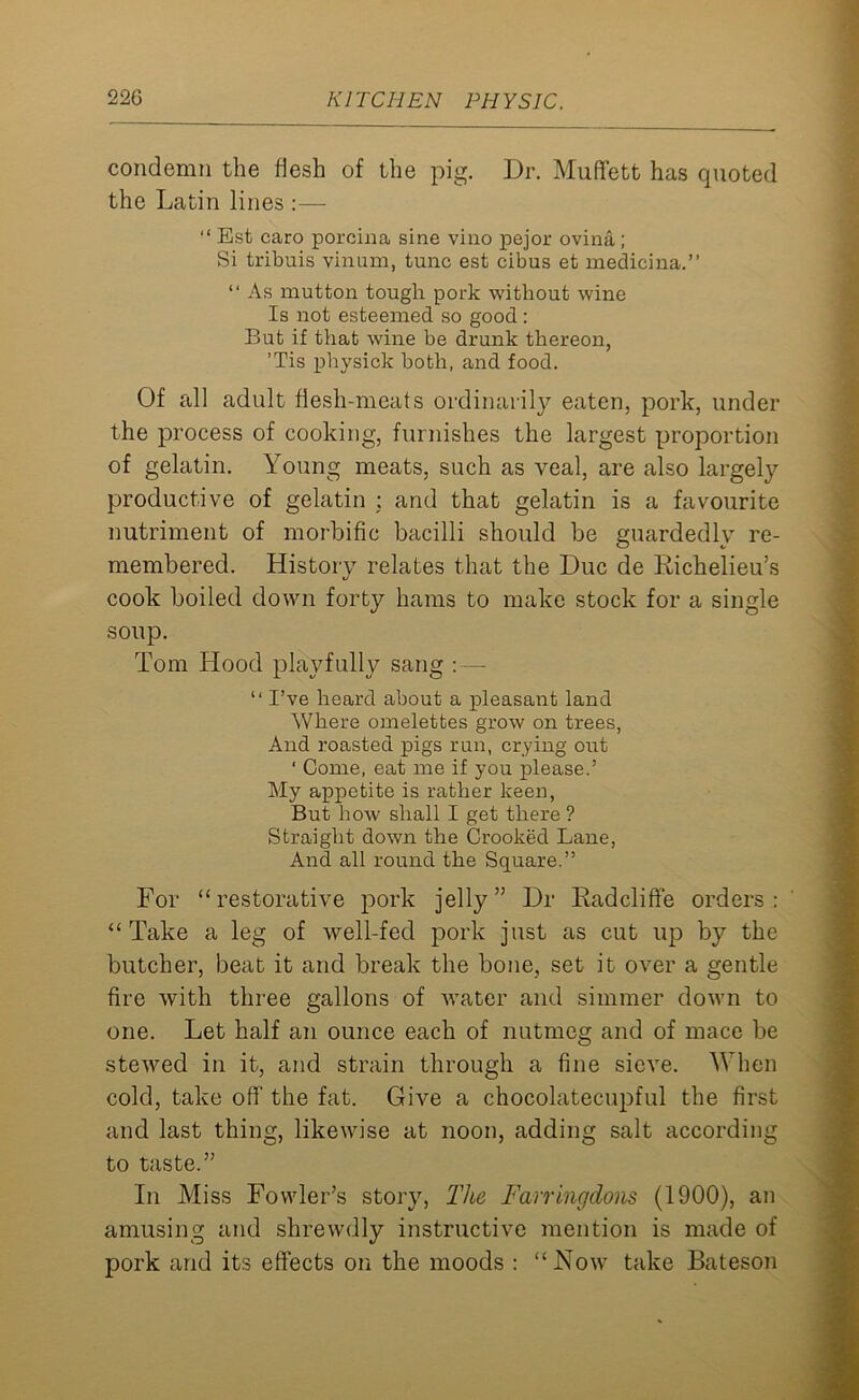 condemn the flesh of the pig. Dr. Muffett has quoted the Latin lines :— “ Est caro porcina sine vino pejor ovina; Si tribuis vinum, tunc est cibus et medicina.” “ As mutton tough pork without wine Is not esteemed so good: But if that wine be drunk thereon, ’Tis physick both, and food. Of all adult flesh-meats ordinarily eaten, pork, under the process of cooking, furnishes the largest proportion of gelatin. Young meats, such as veal, are also largely productive of gelatin : and that gelatin is a favourite nutriment of morbific bacilli should be guardedly re- membered. History relates that the Due de Richelieu’s cook boiled down forty hams to make stock for a single soup. Tom Hood playfully sang : — “ I’ve heard about a pleasant land Where omelettes grow on trees, And roasted pigs run, crying out ' Come, eat me if you please.’ My appetite is rather keen, But how shall I get there ? Straight down the Crooked Lane, And all round the Square.” For “restorative pork jelly” Dr Radcliffe orders: “Take a leg of well-fed pork just as cut up by the butcher, beat it and break the bone, set it over a gentle fire with three gallons of water and simmer down to one. Let half an ounce each of nutmeg and of mace be stewed in it, and strain through a fine sieve. When cold, take off' the fat. Give a chocolatecupful the first and last thing, likewise at noon, adding salt according to taste.” In Miss Fowler’s story, The Farringdons (1900), an amusing and shrewdly instructive mention is made of pork and its effects on the moods : “Now take Bateson