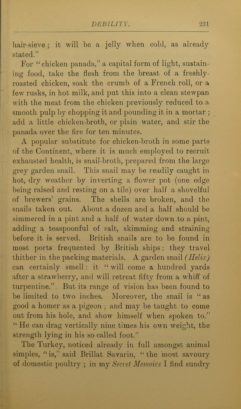 hair-sieve; it will be a jelly when cold, as already stated.” For “ chicken panada,” a capital form of light, sustain- ing food, take the flesh from the breast of a freshly- roasted chicken, soak the crumb of a French roll, or a few rusks, in hot milk, and put this into a clean stewpan with the meat from the chicken previously reduced to a smooth pulp by chopping it and pounding it in a mortar : add a little chicken-broth, or plain water, and stir the panada over the fire for ten minutes. A popular substitute for chicken-broth in some parts of the Continent, where it is much employed to recruit exhausted health, is snail-broth, prepared from the large grey garden snail. This snail may be readily caught in hot, dry weather by inverting a flower pot (one edge being raised and resting on a tile) over half a shovelful of brewers’ grains. The shells are broken, and the snails taken out. About a dozen and a half should be simmered in a pint and a half of water down to a pint, adding a teaspoonful of salt, skimming and straining before it is served. British snails are to be found in most ports frequented by British ships: they travel thither in the packing materials. A garden snail (Helix) can certainly smell: it “ will come a hundred yards after a strawberry, and will retreat fifty from a whiff of turpentine.” But its range of vision has been found to be limited to two inches/. Moreover, the snail is “ as good a homer as a pigeon ■ and may be taught to come out from his hole, and show himself when spoken to.” “ He can drag vertically nine times his own weight, the strength lying in his so-called foot.” The Turkey, noticed already in full amongst animal simples, “is,” said Brillat Savarin, “the most savoury of domestic poultry ; in my Secret Memoirs I find sundry