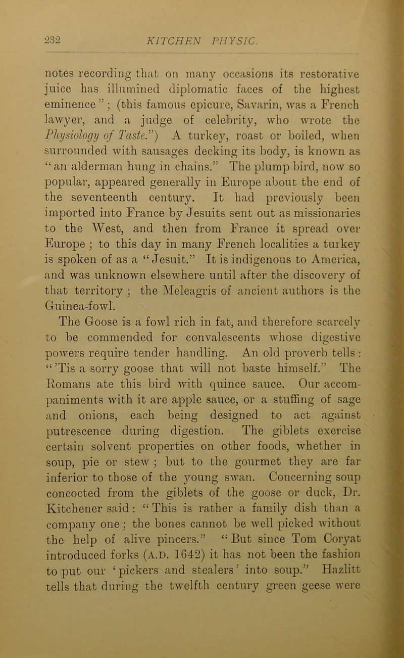 notes recording that on many occasions its restorative juice has illumined diplomatic faces of the highest eminence ” ; (this famous epicure, Savarin, was a French lawyer, and a judge of celebrity, Avho wrote the Physiology of Taste.”) A turkey, roast or boiled, when surrounded with sausages decking its body, is known as “an alderman hung in chains.” The plump bird, now so popular, appeared generally in Europe about the end of the seventeenth century. It had previously been imported into France by Jesuits sent out as missionaries to the West, and then from France it spread over Europe ; to this day in many French localities a turkey is spoken of as a “Jesuit.” It is indigenous to America, and was unknown elsewhere until after the discovery of that territory ; the Meleagris of ancient authors is the Guinea-fowl. The Goose is a fowl rich in fat, and therefore scarcely to be commended for convalescents whose digestive powers require tender handling. An old proverb tells : “ ’Tis a sorry goose that will not baste himself.” The Romans ate this bird with quince sauce. Our accom- paniments with it are apple sauce, or a stuffing of sage and onions, each being designed to act against putrescence during digestion. The giblets exercise certain solvent properties on other foods, whether in soup, pie or stew ; but to the gourmet they are far inferior to those of the young swan. Concerning soup concocted from the giblets of the goose or duck, Dr. Kitchener said : “ This is rather a family dish than a company one; the bones cannot be well picked without the help of alive pincers.” “But since Tom Coryat introduced forks (a.d. 1642) it has not been the fashion to put our ‘ pickers and stealers ’ into soup.” Hazlitt tells that during the twelfth century green geese were