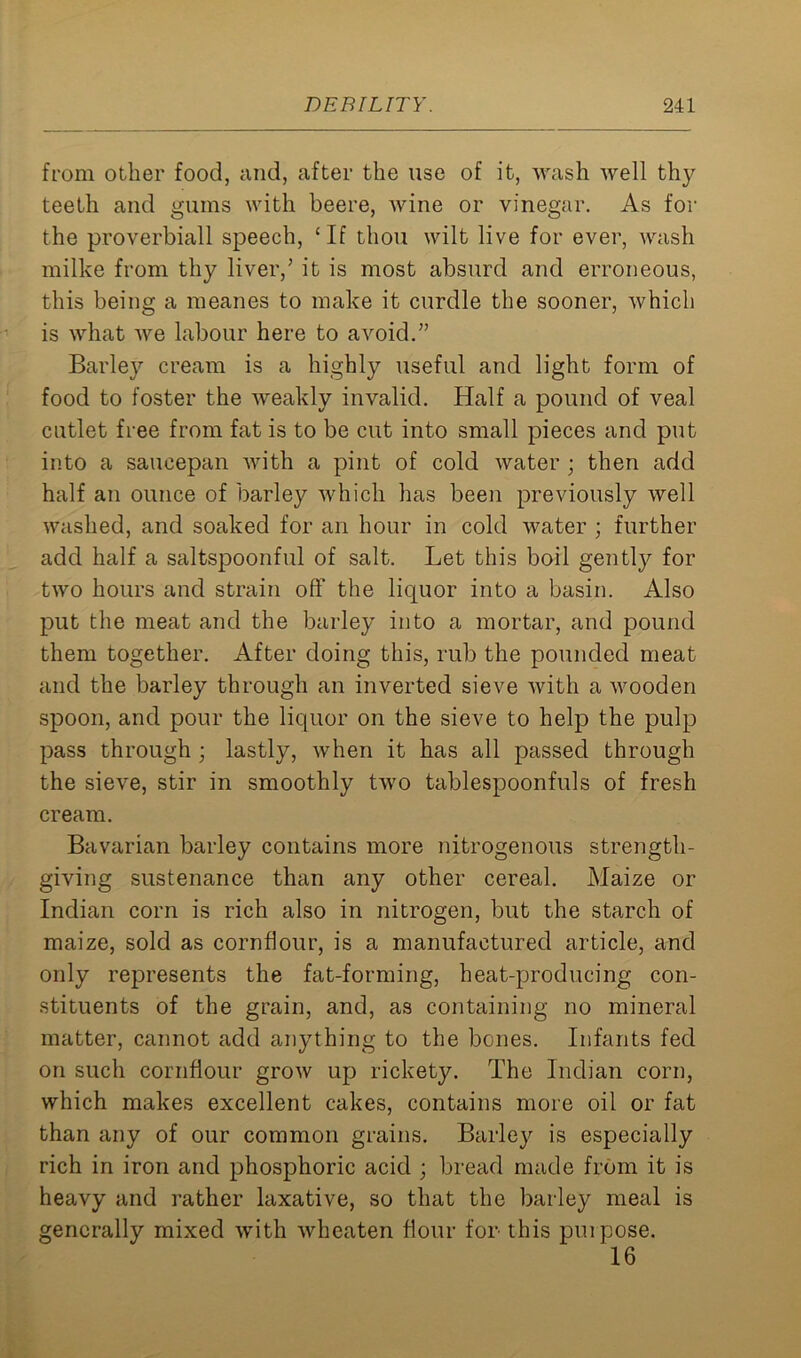 from other food, and, after the use of it, wash well thy teeth and gums with beere, wine or vinegar. As for the proverbiall speech, ‘If thou wilt live for ever, wash milke from thy liver/ it is most absurd and erroneous, this being a meanes to make it curdle the sooner, which is what we labour here to avoid.5’ Barley cream is a highly useful and light form of food to foster the weakly invalid. Half a pound of veal cutlet free from fat is to be cut into small pieces and put into a saucepan with a pint of cold water ; then add half an ounce of barley which has been previously well washed, and soaked for an hour in cold water ; further add half a saltspoonful of salt. Let this boil gently for two hours and strain off the licjuor into a basin. Also put the meat and the barley into a mortar, and pound them together. After doing this, rub the pounded meat and the barley through an inverted sieve with a wooden spoon, and pour the liquor on the sieve to help the pulp pass through ; lastly, when it has all passed through the sieve, stir in smoothly two tablespoonfuls of fresh cream. Bavarian barley contains more nitrogenous strength- giving sustenance than any other cereal. Maize or Indian corn is rich also in nitrogen, but the starch of maize, sold as cornflour, is a manufactured article, and only represents the fat-forming, heat-producing con- stituents of the grain, and, as containing no mineral matter, cannot add anything to the bones. Infants fed on such cornflour grow up rickety. The Indian corn, which makes excellent cakes, contains more oil or fat than any of our common grains. Barley is especially rich in iron and phosphoric acid ; bread made from it is heavy and rather laxative, so that the barley meal is generally mixed with wheaten flour for this purpose. 16