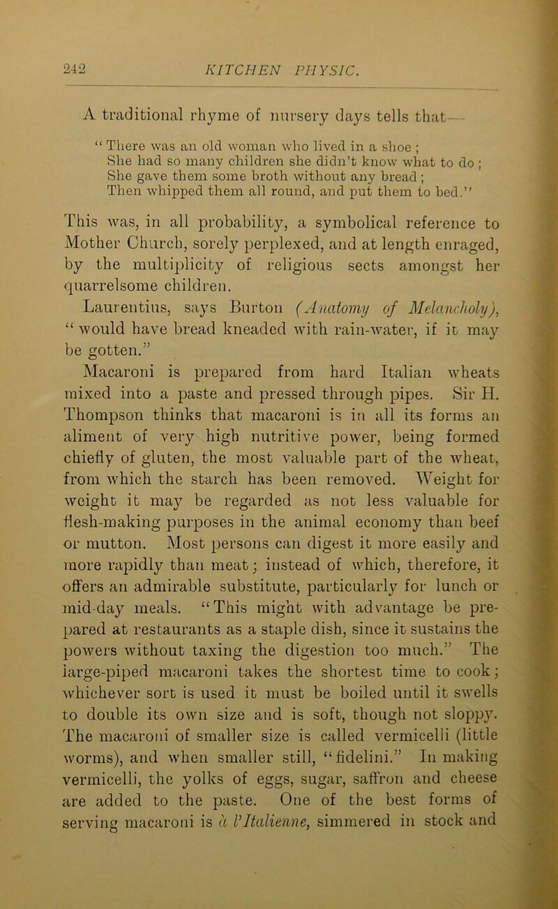 A traditional rhyme of nursery days tells that— “ There was an old woman who lived in a shoe ; She had so many children she didn’t know what to do ; She gave them some broth without any bread; Then whipped them all round, and put them to bed.” This was, in all probability, a symbolical reference to Mother Church, sorely perplexed, and at length enraged, by the multiplicity of religious sects amongst her quarrelsome children. Laurentius, says Burton (Anatomy of Melancholy), 11 would have bread kneaded with rain-water, if it may be gotten.” Macaroni is prepared from hard Italian wheats mixed into a paste and pressed through pipes. Sir H. Thompson thinks that macaroni is in all its forms an aliment of very high nutritive power, being formed chiefly of gluten, the most valuable part of the wheat, from which the starch has been removed. Weight for weight it may be regarded as not less valuable for flesh-making purposes in the animal economy than beef or mutton. Most persons can digest it more easily and more rapidly than meat; instead of which, therefore, it offers an admirable substitute, particularly for lunch or mid-day meals. “This might with advantage be pre- pared at restaurants as a staple dish, since it sustains the powers without taxing the digestion too much.” The iarge-piped macaroni takes the shortest time to cook; whichever sort is used it must be boiled until it swells to double its own size and is soft, though not sloppy. The macaroni of smaller size is called vermicelli (little worms), and when smaller still, “fidelini.” In making vermicelli, the yolks of eggs, sugar, saffron and cheese are added to the paste. One of the best forms of serving macaroni is a VItalienne, simmered in stock and