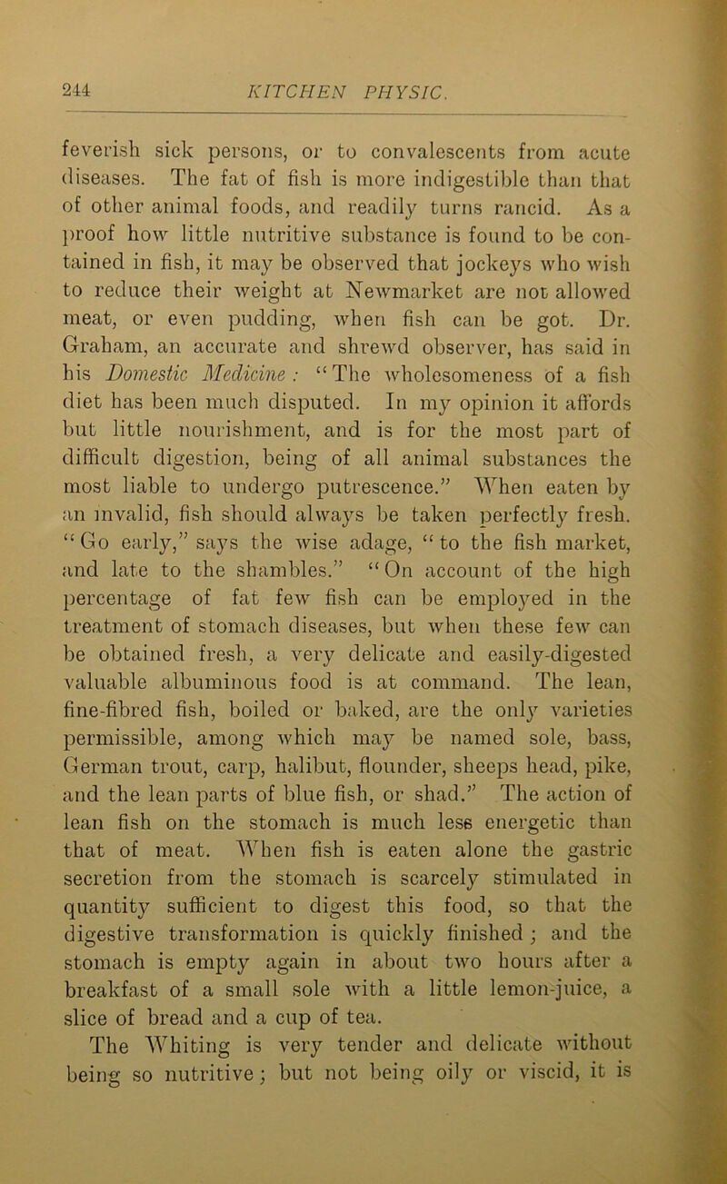 feverish sick persons, or to convalescents from acute diseases. The fat of fish is more indigestible than that of other animal foods, and readily turns rancid. As a proof how little nutritive substance is found to be con- tained in fish, it may be observed that jockeys who wish to reduce their weight at Newmarket are not allowed meat, or even pudding, when fish can be got. Dr. Graham, an accurate and shrewd observer, has said in his Domestic Medicine: “The wholesomeness of a fish diet has been much disputed. In my opinion it affords but little nourishment, and is for the most part of difficult digestion, being of all animal substances the most liable to undergo putrescence.” When eaten by an invalid, fish should always be taken perfectly fresh. “Go early,” says the wise adage, “ to the fish market, and late to the shambles.” “ On account of the high percentage of fat few fish can be employed in the treatment of stomach diseases, but when these few can be obtained fresh, a very delicate and easily-digested valuable albuminous food is at command. The lean, fine-fibred fish, boiled or baked, are the only varieties permissible, among which may be named sole, bass, German trout, carp, halibut, flounder, sheeps head, pike, and the lean parts of blue fish, or shad.” The action of lean fish on the stomach is much less energetic than that of meat. When fish is eaten alone the gastric secretion from the stomach is scarcety stimulated in quantity sufficient to digest this food, so that the digestive transformation is quickly finished ; and the stomach is empty again in about two hours after a breakfast of a small sole with a little lemon-juice, a slice of bread and a cup of tea. The Whiting is very tender and delicate without being so nutritive; but not being oily or viscid, it is