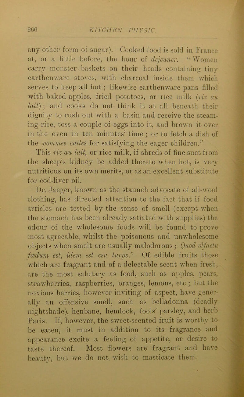 any other form of sugar). Cooked food is sold in France at, or a little before, the hour of dejeuner. “ Women carry monster baskets on their heads containing tiny earthenware stoves, with charcoal inside them which serves to keep all hot; likewise earthenware pans filled with baked apples, fried potatoes, or rice milk (riz an lait); and cooks do not think it at all beneath their dignity to rush out with a basin and receive the steam- ing rice, toss a couple of eggs into it, and brown it over in the oven in ten minutes’ time; or to fetch a dish of the pommes cuites for satisfying the eager children.” This riz cm lait, or rice milk, if shreds of fine suet from the sheep’s kidney be added thereto when hot, is very nutritious on its own merits, or as an excellent substitute for cod-liver oil. Dr. Jaeger, known as the staunch advocate of all-wool clothing, has directed attention to the fact that if food articles are tested by the sense of smell (except when the stomach has been already satiated with supplies) the odour of the wholesome foods will be found to prove most agreeable, whilst the poisonous and unwholesome objects when smelt are usually malodorous ; Quod olfactu fiedum est, idem est esu turjje.” Of edible fruits those which are fragrant and of a delectable scent when fresh, are the most salutary as food, such as apples, pears, strawberries, raspberries, oranges, lemons, etc ; but the noxious berries, however inviting of aspect, have gener- ally an offensive smell, such as belladonna (deadly nightshade), henbane, hemlock, fools’ parsley, and herb Paris. If, however, the sweet-scented fruit is worthy to be eaten, it must in addition to its fragrance and appearance excite a feeling of appetite, or desire to taste thereof. Most flowers are fragrant and have beauty, but we do not wish to masticate them.