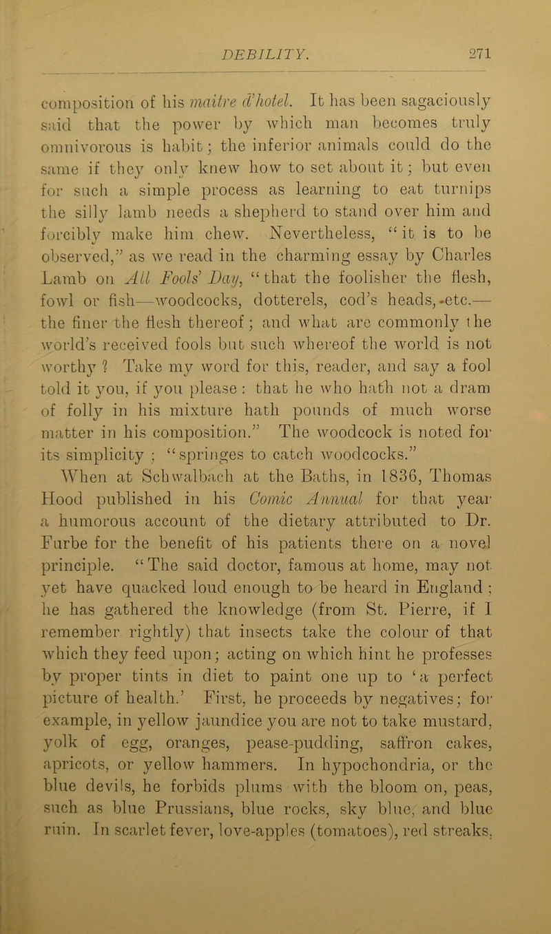 composition of his maitre cVhotel. It has been sagaciously said that the power by which man becomes truly omnivorous is habit; the inferior animals could do the same if they only knew how to set about it; but even for such a simple process as learning to eat turnips the silly lamb needs a shepherd to stand over him and forcibly make him chew. Nevertheless, “ it is to be observed,” as we read in the charming essay by Charles Lamb on All Fools’ Bay, “that the foolisher the flesh, fowl or fish—woodcocks, dotterels, cod’s heads,-etc.— the finer the flesh thereof ; and what are commonly the world’s received fools but such whereof the Avorld is not worthy 1 Take mv word for this, reader, and say a fool told it you, if you please : that he who hath not a dram of folly in his mixture hath pounds of much worse matter in his composition.” The woodcock is noted for its simplicity ; “springes to catch woodcocks.” When at Schwalbach at the Baths, in 1836, Thomas Hood published in his Comic Annual for that year a humorous account of the dietary attributed to Dr. Furbe for the benefit of his patients there on a novel principle. “The said doctor, famous at home, may not yet have quacked loud enough to be heard in England : he has gathered the knowledge (from St. Pierre, if 1 remember rightly) that insects take the colour of that which they feed upon; acting on which hint he professes by proper tints in diet to paint one up to ‘a perfect picture of health.’ First, he proceeds by negatives; for example, in yellow jaundice you are not to take mustard, yolk of egg, oranges, pease-pudding, saffron cakes, apricots, or yellow hammers. In hypochondria, or the blue devils, he forbids plums with the bloom on, peas, such as blue Prussians, blue rocks, sky blue, and blue ruin. In scarlet fever, love-apples (tomatoes), red streaks.