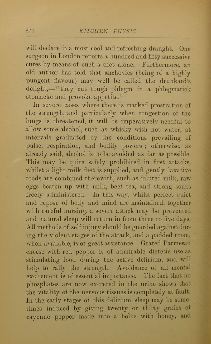 will declare it a most cool and refreshing draught. One surgeon in London reports a hundred and fifty successive cures by means of such a diet alone. Furthermore, an old author has told that anchovies (being of a highly pungent flavour) may well be called the drunkard’s delight,—“they cut tough phlegm in a phlegmatick stomacke and provoke appetite.” In severe cases where there is marked prostration of the strength, and particularly when congestion of the lungs is threatened, it will be imperatively needful to allow some alcohol, such as whisky with hot water, at intervals graduated by the conditions prevailing of pulse, respiration, and bodily powers ; otherwise, as already said, alcohol is to be avoided as far as possible. This may be quite safely prohibited in first attacks, whilst a light milk diet is supplied, and gently laxative foods are combined therewith, such as diluted milk, raw eggs beaten up with milk, beef tea, and strong soups freely administered. In this way, whilst perfect quiet and repose of body and mind are maintained, together with careful nursing, a severe attack may be prevented and natural sleep will return in from three to five days. All methods of self injury should be guarded against dur- ing the violent stages of the attack, and a padded room, when available, is of great assistance. Grated Parmesan cheese with red pepper is of admirable dietetic use as stimulating food during the active delirium, and will help to rally the strength. Avoidance of all mental excitement is of essential importance. The fact that no phosphates are now excreted in the urine shows that the vitality of the nervous tissues is completely at fault. In the early stages of this delirium sleep may be some- times induced by giving twenty or thirty grains of cayenne pepper made into a bolus with honey, and