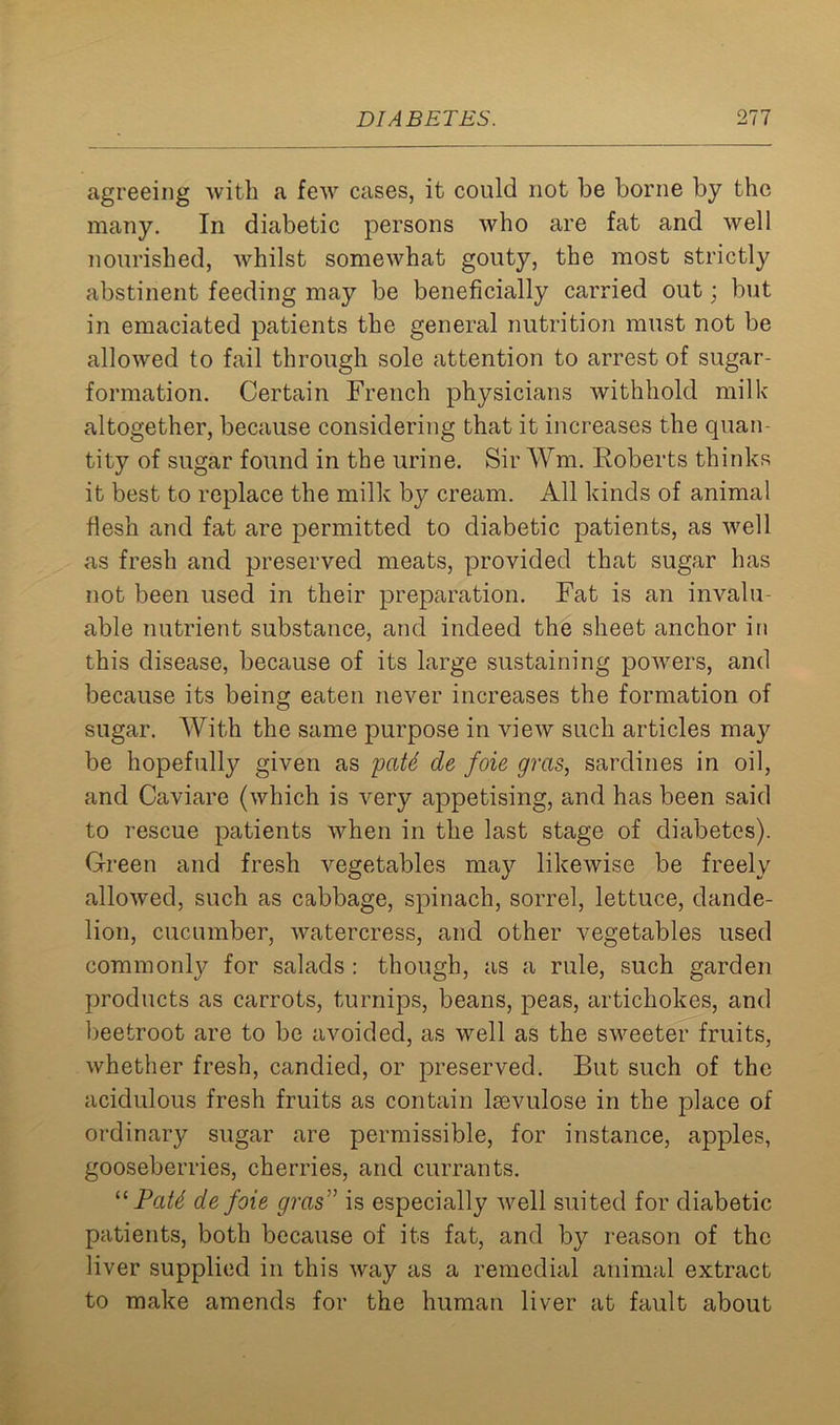 agreeing with a few cases, it could not be borne by the many. In diabetic persons who are fat and well nourished, whilst somewhat gouty, the most strictly abstinent feeding may be beneficially carried out; but in emaciated patients the general nutrition must not be allowed to fail through sole attention to arrest of sugar- formation. Certain French physicians withhold milk altogether, because considering that it increases the quan- tity of sugar found in the urine. Sir Wm, Roberts thinks it best to replace the milk by cream. All kinds of animal flesh and fat are permitted to diabetic patients, as well as fresh and preserved meats, provided that sugar has not been used in their preparation. Fat is an invalu- able nutrient substance, and indeed the sheet anchor in this disease, because of its large sustaining powers, and because its being eaten never increases the formation of sugar. With the same purpose in view such articles ma}^ be hopefully given as pate de foie gras, sardines in oil, and Caviare (which is very appetising, and has been said to rescue patients when in the last stage of diabetes). Green and fresh vegetables may likewise be freely allowed, such as cabbage, spinach, sorrel, lettuce, dande- lion, cucumber, watercress, and other vegetables used commonly for salads : though, as a rule, such garden products as carrots, turnips, beans, peas, artichokes, and beetroot are to be avoided, as well as the sweeter fruits, whether fresh, candied, or preserved. But such of the acidulous fresh fruits as contain lsevulose in the place of ordinary sugar are permissible, for instance, apples, gooseberries, cherries, and currants. “ PaU de foie gras,} is especially well suited for diabetic patients, both because of its fat, and by reason of the liver supplied in this way as a remedial animal extract to make amends for the human liver at fault about