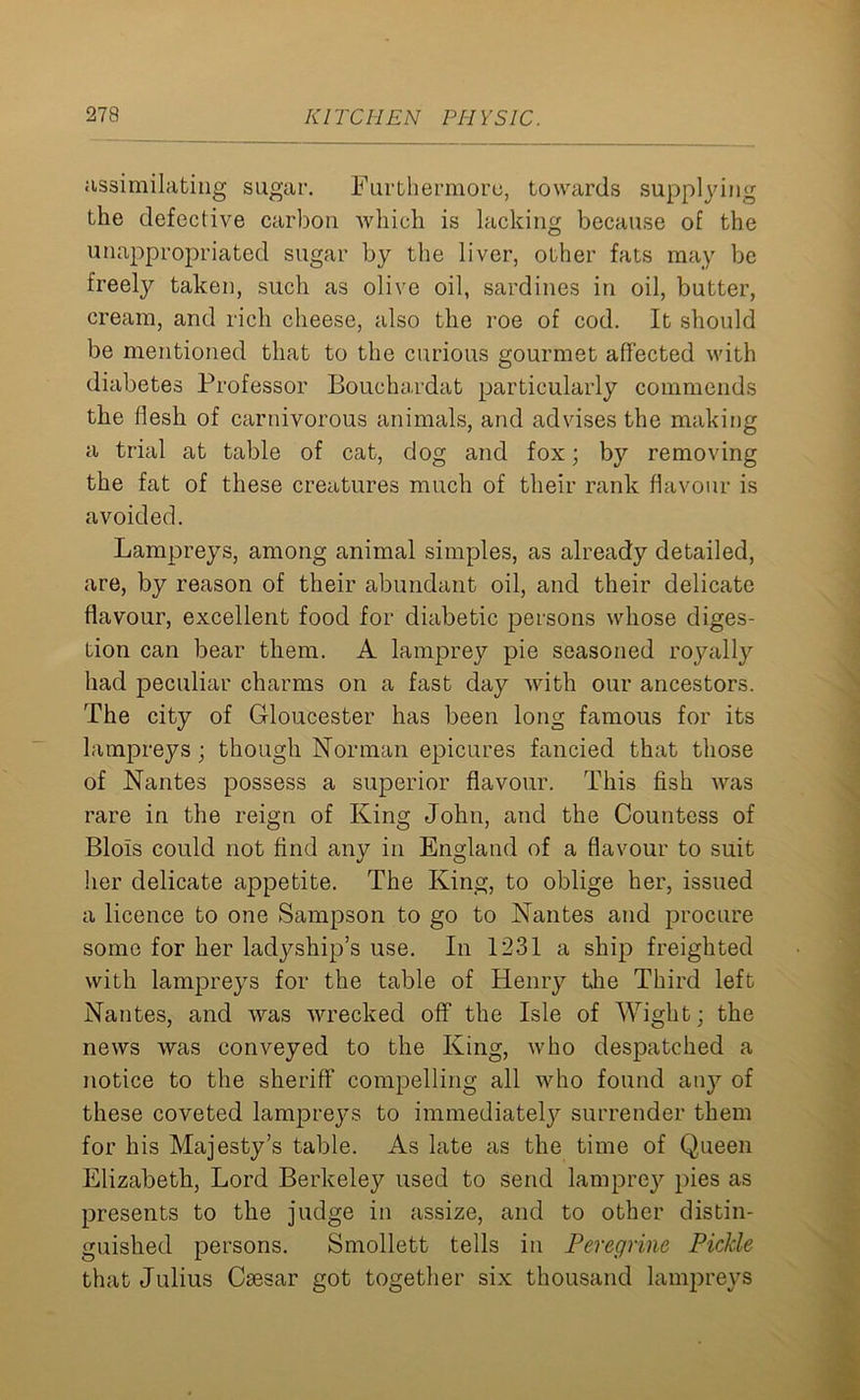 assimilating sugar. Furthermore, towards supplying the defective carbon which is lacking because of the unappropriated sugar by the liver, other fats may be freely taken, such as olive oil, sardines in oil, butter, cream, and rich cheese, also the roe of cod. It should be mentioned that to the curious gourmet affected with diabetes Professor Bouchardat particularly commends the flesh of carnivorous animals, and advises the making a trial at table of cat, dog and fox; by removing the fat of these creatures much of their rank flavour is avoided. Lampreys, among animal simples, as already detailed, are, by reason of their abundant oil, and their delicate flavour, excellent food for diabetic persons whose diges- tion can bear them. A lamprey pie seasoned royally had peculiar charms on a fast day with our ancestors. The city of Gloucester has been long famous for its lampreys ; though Norman epicures fancied that those of Nantes possess a superior flavour. This fish was rare in the reign of King John, and the Countess of Blois could not find any in England of a flavour to suit her delicate appetite. The King, to oblige her, issued a licence to one Sampson to go to Nantes and procure some for her ladyship’s use. In 1231 a ship freighted with lampreys for the table of Henry the Third left Nantes, and was wrecked off the Isle of Wight; the news was conveyed to the King, who despatched a notice to the sheriff compelling all who found any of these coveted lampreys to immediately surrender them for his Majesty’s table. As late as the time of Queen Elizabeth, Lord Berkeley used to send lamprey pies as presents to the judge in assize, and to other distin- guished persons. Smollett tells in Peregrine Piclde that Julius Caesar got together six thousand lampreys
