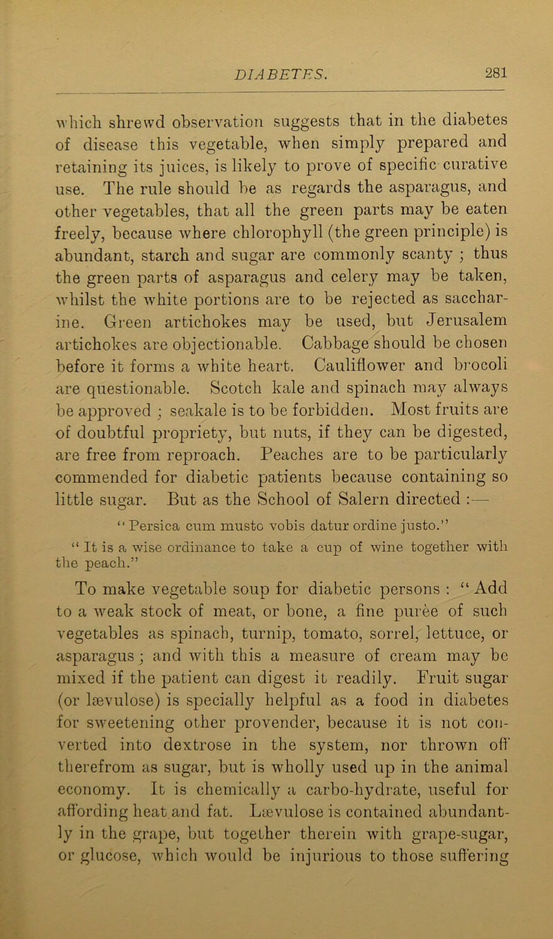 which shrewd observation suggests that in the diabetes of disease this vegetable, when simply prepared and retaining its juices, is likely to prove of specific curative use. The rule should be as regards the asparagus, and other vegetables, that all the green parts may be eaten freely, because where chlorophyll (the green principle) is abundant, starch and sugar are commonly scanty ; thus the green parts of asparagus and celery may be taken, whilst the white portions are to be rejected as sacchar- ine. Green artichokes may be used, but Jerusalem artichokes are objectionable. Cabbage should be chosen before it forms a white heart. Cauliflower and brocoli are questionable. Scotch kale and spinach may always be approved ; seakale is to be forbidden. Most fruits are of doubtful propriety, but nuts, if they can be digested, are free from reproach. Peaches are to be particularly commended for diabetic patients because containing so little sugar. But as the School of Salem directed :— “ Persica cum mustc vobis datur ordine justo.” “ It is a wise ordinance to take a cup of wine together with the peach.” To make vegetable soup for diabetic persons : “ Add to a weak stock of meat, or bone, a fine puree of such vegetables as spinach, turnip, tomato, sorrel, lettuce, or asparagus; and with this a measure of cream may be mixed if the patient can digest it readily. Fruit sugar (or Isevulose) is specially helpful as a food in diabetes for sweetening other provender, because it is not con- verted into dextrose in the system, nor thrown off therefrom as sugar, but is wholly used up in the animal economy. It is chemically a carbo-hydrate, useful for affording heat and fat. Lievulose is contained abundant- ly in the grape, but together therein with grape-sugar, or glucose, which would be injurious to those suffering