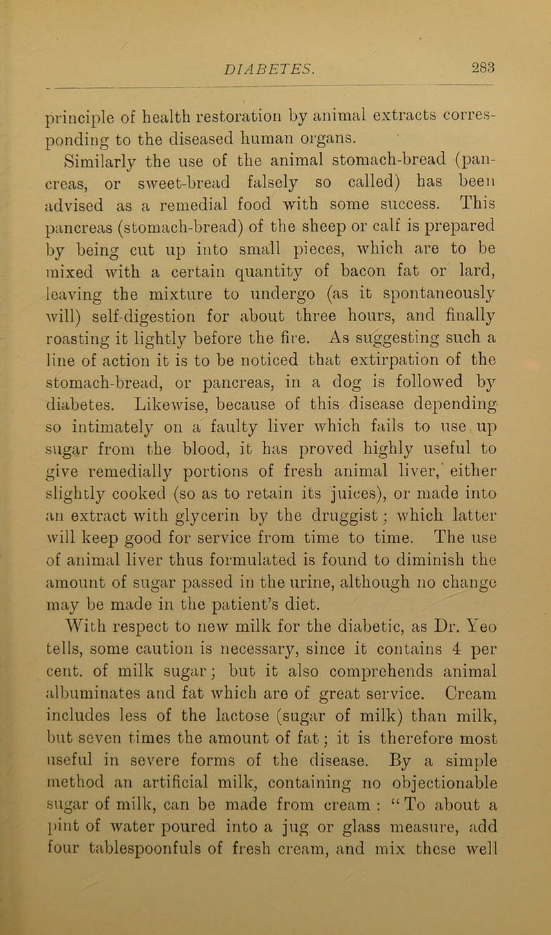 principle of health restoration by animal extracts corres- ponding to the diseased human organs. Similarly the use of the animal stomach-bread (pan- creas, or sweet-bread falsely so called) has been advised as a remedial food with some success. This pancreas (stomach-bread) of the sheep or calf is prepared by being cut up into small pieces, which are to be mixed with a certain quantity of bacon fat or lard, leaving the mixture to undergo (as it spontaneously will) self-digestion for about three hours, and finally roasting it lightly before the fire. As suggesting such a line of action it is to be noticed that extirpation of the stomach-bread, or pancreas, in a dog is followed by diabetes. Likewise, because of this disease depending- so intimately on a faulty liver which fails to use up sugar from the blood, it has proved highly useful to give remedially portions of fresh animal liver,' either slightly cooked (so as to retain its juices), or made into an extract with glycerin by the druggist; which latter will keep good for service from time to time. The use of animal liver thus formulated is found to diminish the amount of sugar passed in the urine, although no change may be made in the patient’s diet. With respect to new milk for the diabetic, as Dr. Yeo tells, some caution is necessary, since it contains 4 per cent, of milk sugar; but it also comprehends animal albuminates and fat which are of great service. Cream includes less of the lactose (sugar of milk) than milk, but seven times the amount of fat; it is therefore most useful in severe forms of the disease. By a simple method an artificial milk, containing no objectionable sugar of milk, can be made from cream : “ To about a pint of water poured into a jug or glass measure, add four tablespoonfuls of fresh cream, and mix these well