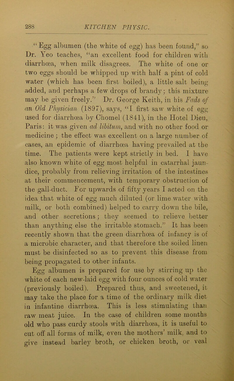 “Egg albumen (the white of egg) has been found,” so Dr. Yeo teaches, “an excellent food for children with diarrhoea, when milk disagrees. The white of one or two eggs should be whipped up with half a pint of cold water (which has been first boiled), a little salt being added, and perhaps a few drops of brandy; this mixture may be given freely.” Dr. George Keith, in his Fads of an Old Physician (1897), says, “I first saw white of egg used for diarrhoea by Chomel (1841), in the Hotel Dieu, Paris: it was given ad libitum, and with no other food or medicine; the effect was excellent on a large number of cases, an epidemic of diarrhoea having prevailed at the time. The patients were kept strictly in bed. I have also known white of egg most helpful in catarrhal jaun- dice, probably from relieving irritation of the intestines at their commencement, with temporary obstruction of the gall-duct. For upwards of fifty years I acted on the idea that white of egg much diluted (or lime water with milk, or both combined) helped to carry down the bile, and other secretions; they seemed to relieve better than anything else the irritable stomach.” It has been recently shown that the green diarrhoea of infancy is of a microbic character, and that therefore the soiled linen must be disinfected so as to prevent this disease from being propagated to other infants. Egg albumen is prepared for use by stirring up the white of each new-laid egg with four ounces of cold water (previously boiled). Prepared thus, and sweetened, it may take the place for a time of the ordinary milk diet in infantine diarrhoea. This is less stimulating than raw meat juice. In the case of children some months old who pass curdy stools with diarrhoea, it is useful to cut off all forms of milk, even the mothers’ milk, and to give instead barley broth, or chicken broth, or veal