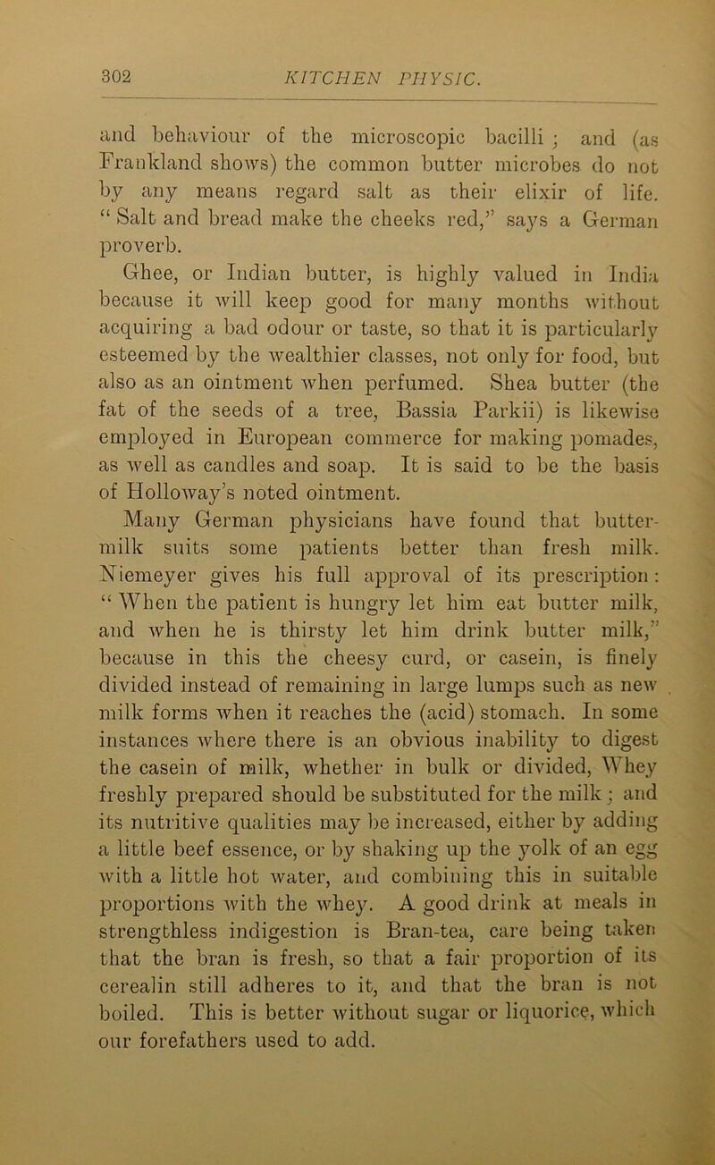 and behaviour of the microscopic bacilli ; and (as Frankland shows) the common butter microbes do not by any means regard salt as their elixir of life. “ Salt and bread make the cheeks red,” says a German proverb. Ghee, or Indian butter, is highly valued in India because it will keep good for many months without acquiring a bad odour or taste, so that it is particularly esteemed by the wealthier classes, not only for food, but also as an ointment when perfumed. Shea butter (the fat of the seeds of a tree, Bassia Parkii) is likewise employed in European commerce for making pomades, as well as candles and soap. It is said to be the basis of Holloway’s noted ointment. Many German physicians have found that butter- milk suits some patients better than fresh milk. Niemeyer gives his full approval of its prescription : “ When the patient is hungry let him eat butter milk, and when he is thirsty let him drink butter milk,” because in this the cheesy curd, or casein, is finely divided instead of remaining in large lumps such as new milk forms when it reaches the (acid) stomach. In some instances where there is an obvious inability to digest the casein of milk, whether in bulk or divided, Whey freshly prepared should be substituted for the milk ; and its nutritive qualities may be increased, either by adding a little beef essence, or by shaking up the yolk of an egg Avith a little hot Avater, and combining this in suitable proportions Avith the whey. A good drink at meals in strengthless indigestion is Bran-tea, care being taken that the bran is fresh, so that a fair proportion of its cerealin still adheres to it, and that the bran is not boiled. This is better Avithout sugar or liquorice, Avhich our forefathers used to add.