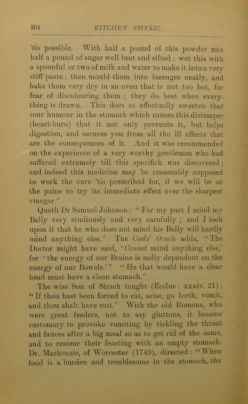 ’tis possible. With half a pound of this powder mix half a pound of sugar well beat and sifted ; wet this with a spoonful or two of milk and water to make it into a verv «/ stiff paste; then mould them into lozenges neatly, and bake them very dry in an oven that is not too hot, for fear of discolouring them ; they do best when every- thing is drawn. This does so effectually sweeten that sour humour in the stomach which causes this distemper (heart-burn) that it not only prevents it, but helps digestion, and secures you from all the ill effects that are the consequences of it. And it was recommended on the experience of a very worthy gentleman who had suffered extremely till this specifick was discovered; and indeed this medicine may be reasonably supposed to work the cure ’tis prescribed for, if we will be at the pains to try its immediate effect over the sharpest vinegar.” Quoth Dr Samuel Johnson : “ For my part I mind my Belly very studiously and very carefully ; and I look upon it that he who does not mind his Belly will hardly mind anything else.” The Cooks Oracle adds, “ The Doctor might have said, ‘ Cannot mind anything else,’ for ‘ the energy of our Brains is sadly dependent on the energy of our Bowels.’ ” “ He that would have a clear head must have a clean stomach.” The wise Son of Sirach taught (Ecclus : xxxiv. 21) : “ If thou hast been forced to eat, arise, go forth, vomit, and thou shalt have rest.” With the old Romans, who were great feeders, not to say gluttons, it became customary to provoke vomiting by tickling the throat and fauces after a big meal so as to get rid of the same, and to resume their feasting with an empty stomach. Dr. Mackenzie, of Worcester (1749), directed: ‘When food is a burden and troublesome in the stomach, the