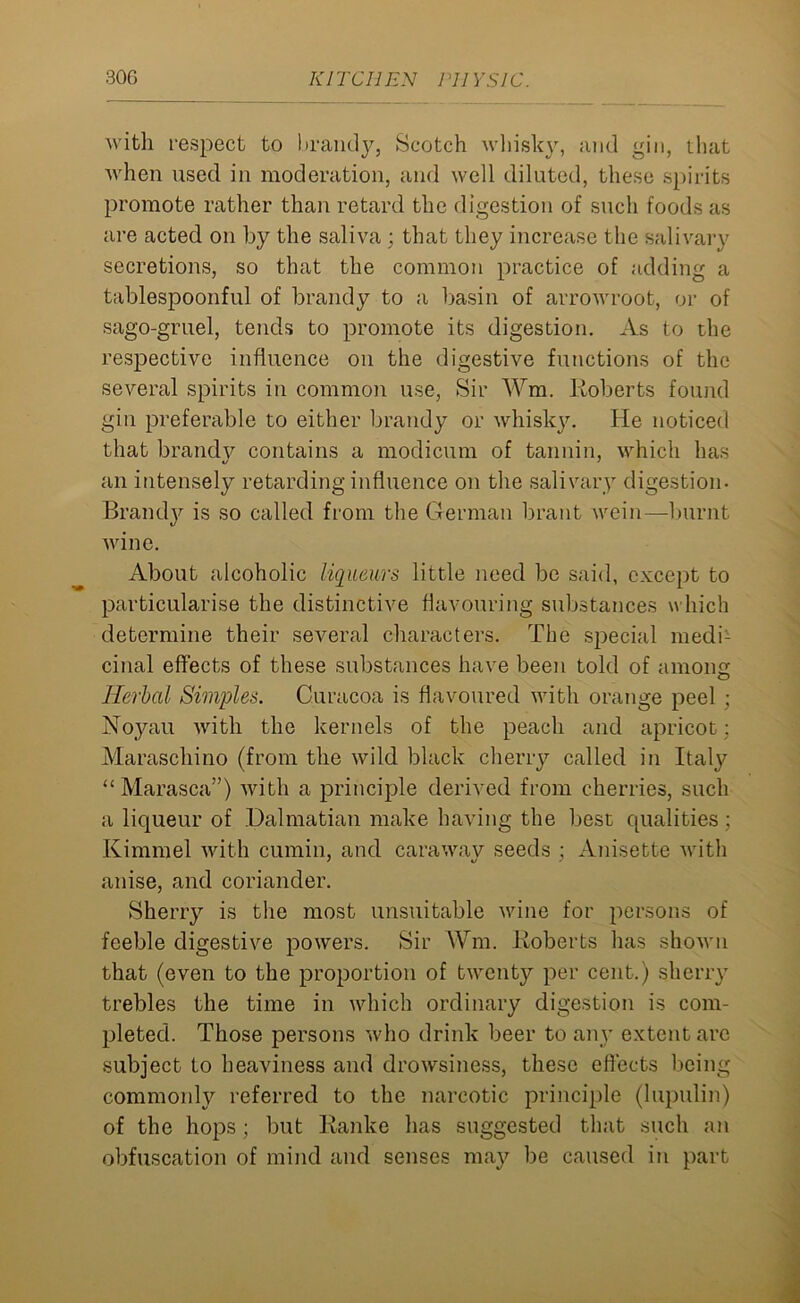 with respect to brandy, Scotch whisky, and gin, that when used in moderation, and well diluted, these spirits promote rather than retard the digestion of such foods as are acted on by the saliva ; that they increase the salivary secretions, so that the common practice of adding a tablespoonful of brandy to a basin of arrowroot, or of sago-gruel, tends to promote its digestion. As to the respective influence on the digestive functions of the several spirits in common use, Sir Vm. Roberts found gin preferable to either brandy or whisky. He noticed that brandy contains a modicum of tannin, which has an intensely retarding influence on the salivary digestion. Brandy is so called from the German brant wein—burnt wine. About alcoholic liqueurs little need be said, except to particularise the distinctive flavouring substances which determine their several characters. The special medi- cinal effects of these substances have been told of among Herbal Simples. Curacoa is flavoured with orange peel ; Noyau with the kernels of the peach and apricot: Maraschino (front the wild black cherry called in Italy “Marasca”) with a principle derived from cherries, such a liqueur of Dalmatian make having the best qualities; Kimrnel with cumin, and caraway seeds ; Anisette with anise, and coriander. Sherry is the most unsuitable wine for persons of feeble digestive powers. Sir Wm. Roberts has shown that (even to the proportion of twenty per cent.) sherry trebles the time in which ordinary digestion is com- pleted. Those persons who drink beer to any extent arc subject to heaviness and drowsiness, these effects being commonly referred to the narcotic principle (lupulin) of the hops ; but Ranke has suggested that such an obfuscation of mind and senses may be caused in part