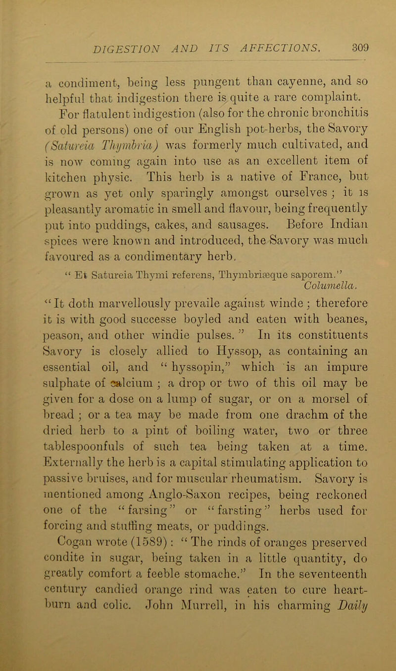 a condiment, being less pungent than cayenne, and so helpful that indigestion there is quite a rare complaint. For flatulent indigestion (also for the chronic bronchitis of old persons) one of our English pot-herbs, the Savory (Satureia Thymbria) was formerly much cultivated, and is now coming again into use as an excellent item of kitchen physic. This herb is a native of France, but grown as yet only sparingly amongst ourselves ; it is pleasantly aromatic in smell and flavour, being frequently put into puddings, cakes, and sausages. Before Indian spices were known and introduced, the Savory was much favoured as a condimentary herb. “ Et Satureia Thymi referens, Tliynibriaeque saporem.” Columella. <£It doth marvellously prevaile against winde ; therefore it is with good successe boylecl and eaten with beanes, peason, and other windie pulses. ” In its constituents Savory is closely allied to Hyssop, as containing an essential oil, and “ hyssopin,” which is an impure sulphate of calcium ; a drop or two of this oil may be given for a dose on a lump of sugar, or on a morsel of bread ; or a tea may be made from one drachm of the dried herb to a pint of boiling water, two or three tablespoonfuls of such tea being taken at a time. Externally the herb is a capital stimulating application to passive bruises, and for muscular rheumatism. Savory is mentioned among Anglo-Saxon recipes, being reckoned one of the “ farsing ” or “ far sting ” herbs used for forcing and stuffing meats, or puddings. Cogan wrote (1589): “ The rinds of oranges preserved condite in sugar, being taken in a little quantity, do greatly comfort a feeble stomache.” In the seventeenth century candied orange rind was eaten to cure heart- burn and colic. John Murrell, in his charming Daily