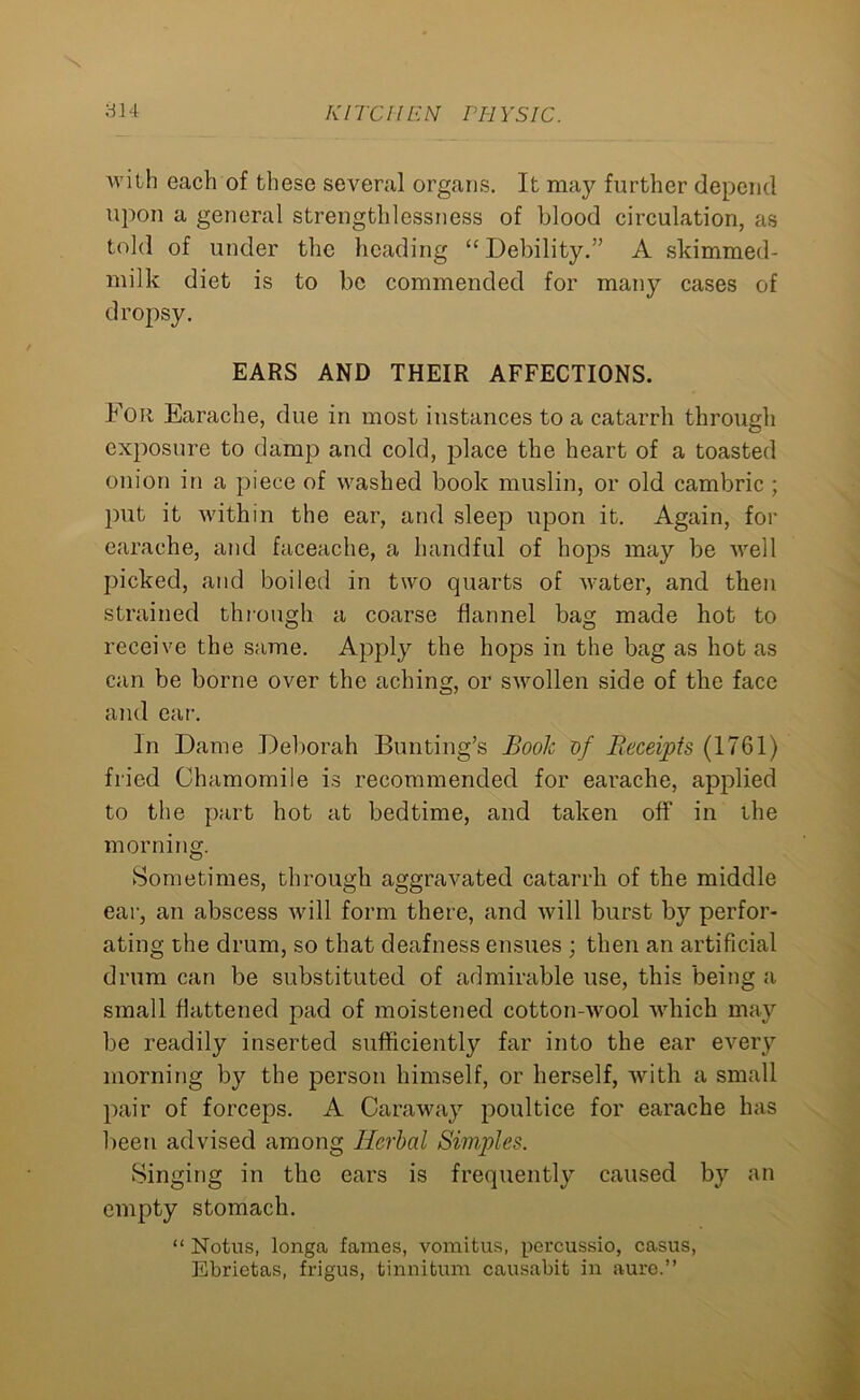 \ 314 KITCHEN PHYSIC. with each of these several organs. It may further depend upon a general strengthlessness of blood circulation, as told of under the heading “ Debility.” A ski mined- milk diet is to be commended for many cases of dropsy. EARS AND THEIR AFFECTIONS. For Earache, due in most instances to a catarrh through exposure to damp and cold, place the heart of a toasted onion in a piece of washed book muslin, or old cambric ; put it within the ear, and sleep upon it. Again, for earache, and faceache, a handful of hops may be well picked, and boiled in two quarts of water, and then strained through a coarse flannel bag made hot to receive the same. Apply the hops in the bag as hot as can be borne over the aching, or swollen side of the face and car. In Dame Deborah Bunting’s Book of Receipts (1761) fried Chamomile is recommended for earache, applied to the part hot at bedtime, and taken off in the morning. Sometimes, through aggravated catarrh of the middle ear, an abscess will form there, and will burst by perfor- ating the drum, so that deafness ensues ; then an artificial drum can be substituted of admirable use, this being a small flattened pad of moistened cotton-wool which may be readily inserted sufficiently far into the ear every morning by the person himself, or herself, with a small pair of forceps. A Caraway poultice for earache has been advised among Herbal Simples. Singing in the ears is frequently caused by an empty stomach. “ Notus, longa fames, vomitus, percussio, casus, Ebrietas, frigus, tinnitum causabit in aure.”