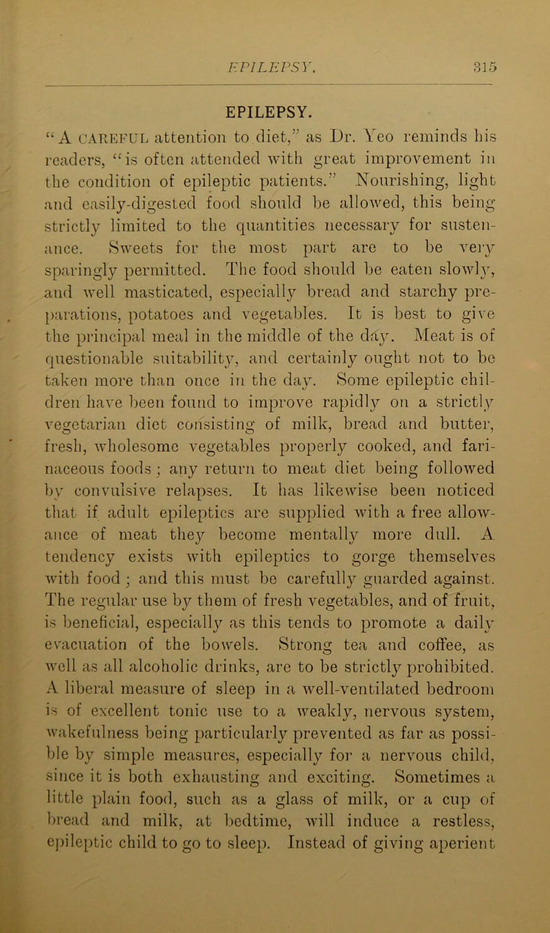 EPILEPSY. ‘'A CAREFUL attention to diet,” as Dr. Yeo reminds Lis readers, “is often attended with great improvement in the condition of epileptic patients.” Nourishing, light and easily-digested food should be allowed, this being strictly limited to the quantities necessary for susten- ance. Sweets for the most part are to be very sparingly permitted. The food should be eaten slowly, and well masticated, especially bread and starchy pre- parations, potatoes and vegetables. It is best to give the principal meal in the middle of the day. Meat is of questionable suitability, and certainly ought not to be taken more than once in the day. Some epileptic chil- dren have been found to improve rapidly on a strictly vegetarian diet consisting of milk, bread and butter, fresh, wholesome vegetables properly cooked, and fari- naceous foods; any return to meat diet being followed by convulsive relapses. It has likewise been noticed that if adult epileptics are supplied with a free allow- ance of meat they become mentalty more dull. A tendency exists with epileptics to gorge themselves with food ; and this must be carefully guarded against. The regular use by them of fresh vegetables, and of fruit, is beneficial, especially as this tends to promote a daily evacuation of the bowels. Strong tea and coffee, as well as all alcoholic drinks, are to be strictly prohibited. A liberal measure of sleep in a well-ventilated bedroom is of excellent tonic use to a weakly, nervous system, wakefulness being particularly prevented as far as possi- ble by simple measures, especially for a nervous child, since it is both exhausting and exciting. Sometimes a little plain food, such as a glass of milk, or a cup of bread and milk, at bedtime, will induce a restless, epileptic child to go to sleep. Instead of giving aperient