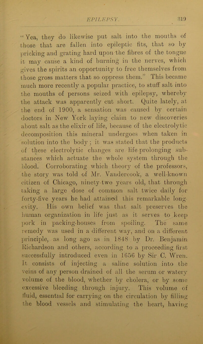 “ Yea, they do likewise put salt into the mouths of those that are fallen into epileptic fits, that so by pricking and grating hard upon the fibres of the tongue it may cause a kind of burning in the nerves, which gives the spirits an opportunity to free themselves from those gross matters that so oppress them.” This became much more recently a popular practice, to stuff salt into the mouths of persons seized with epilepsy, whereby the attack was apparently cut short. Quite lately, at the end of 1900, a sensation was caused by certain doctors in New York laying claim to new discoveries about salt as the elixir of life, because of the electrolytic decomposition this mineral undergoes when taken in solution into the body; it rvas stated that the products of these electroljTic changes are life prolonging sub- stances which actuate the whole system through the blood. Corroborating which theory of the professors, the story was told of Mr. Vandereook, a well-known citizen of Chicago, ninety-two years old, that through taking a large dose of common salt twice daily for forty-five years he had attained this remarkable long evity. His own belief was that salt preserves the human organization in life just as it serves to keep pork in packing-houses from spoiling. The same remedy was used in a different way, and on a different principle, as long ago as in 1848 by Dr. Benjamin Richardson and others, according to a proceeding first successfully introduced even in 165G by Sir C. Wren. It consists of injecting a saline solution into the veins of any person drained of all the serum or watery volume of the blood, whether by cholera, or by some excessive bleeding through injury. This volume of fluid, essential for carrying on the circulation by filling the blood vessels and stimulating the heart, having