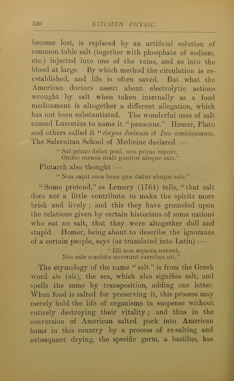 become lost, is replaced by an artificial solution of common table salt (together with phosphate of sodium, etc.) injected into one of the veins, and so into the blood at large. By which method the circulation is re- established, and life is often saved. But what the American doctors assert about electrolytic actions wrought by salt when taken internally as a food medicament is altogether a different allegation, which has not been substantiated. The wonderful uses of salt caused Lucretius to name it “ panaceus.” Homer, Plato and others called it “ Corpus divinum et Deo cimicissimum. The Salernitan School of Medicine declared :— “ Sal primo debet poni, non primo reponi, Omnis mensa male ponitur absque sale.” Plutarch also thought:— “ Non sapit esca bene cjiue datur absque sale.” “Some pretend,” as Lemery (1764) tells, “that salt does not a little contribute to make the spirits more brisk and lively ; and this they have grounded upon the relations given by certain historians of some nations who eat no salt, that they were altogether dull and stupid. Homer, being about to describe the ignorance of a certain people, says (as translated into Latin) :— “ Illi non sequora norunt, Nec sale conditis noverunt carnibus uti.” The etymology of the name “salt” is from the Greek word aXs (als), the sea, Avhich also signifies salt, and spells the same by transposition, adding one letter. When food is salted for preserving it, this process may merely hold the life of organisms in suspense without entirely destroying their vitality ; and thus in the conversion of American salted pork into American hams in this country by a process of re-salting and subsequent drying, the specific germ, a bacillus, has