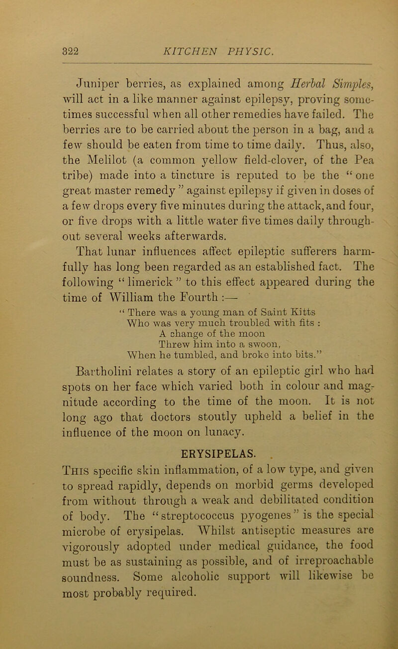 Juniper berries, as explained among Herbal Simples, will act in a like manner against epilepsy, proving some- times successful when all other remedies have failed. The berries are to be carried about the person in a bag, and a few should be eaten from time to time dailv. Thus, also, the Melilot (a common yellow field-clover, of the Pea tribe) made into a tincture is reputed to be the “ one great master remedy ” against epilepsy if given in doses of a few drops every five minutes during the attack, and four, or five drops with a little water five times daily through- out several weeks afterwards. That lunar influences affect epileptic sufferers harm- fully has long been regarded as an established fact. The following “ limerick ” to this effect appeared during the time of William the Fourth :— “ There was a young man of Saint Kitts Who was very much troubled with fits : A change of the moon Threw him into a swoon, When he tumbled, and broke into bits.” Bartholini relates a story of an epileptic girl who had spots on her face which varied both in colour and magr nitude according to the time of the moon. It is not long ago that doctors stoutly upheld a belief in the influence of the moon on lunacy. ERYSIPELAS. This specific skin inflammation, of a low type, and given to spread rapidly, depends on morbid germs developed from without through a weak and debilitated condition of body. The “streptococcus pyogenes” is the special microbe of erysipelas. Whilst antiseptic measures are vigorously adopted under medical guidance, the food must be as sustaining as possible, and of irreproachable soundness. Some alcoholic support will likewise be most probably required.