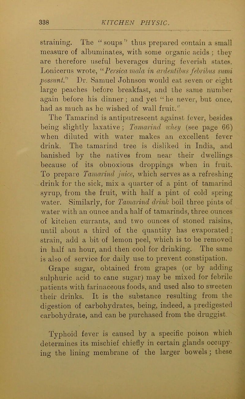 straining. The “ soups ” thus prepared contain a small measure of albuminates, with some organic acids : they are therefore useful beverages during feverish states. Lonieerus wrote, “ Persica mala in ordentibus febribus sumi possunt.” Dr. Samuel Johnson would eat seven or eight large peaches before breakfast, and the same number again before his dinner; and yet “he never, but once, had as much as he wished of wall fruit.” The Tamarind is antiputrescent against fever, besides being slightly laxative; Tamarind whey (see page 66) when diluted with water makes an excellent fever drink. The tamarind tree is disliked in India, and banished by the natives from near their dwellings because of its obnoxious droppings Avhen in fruit. To prepare Tamarind juice, which serves as a refreshing drink for the sick, mix a quarter of a pint of tamarind syrup, from the fruit, with half a pint of cold spring water. Similarly, for Tamarind drink boil three pints of water with an ounce and a half of tamarinds, three ounces of kitchen currants, and two ounces of stoned raisins, until about a third of the quantity has evaporated; strain, add a bit of lemon peel, which is to be removed in half an hour, and then cool for drinking. The same is also of service for daily use to prevent constipation. Grape sugar, obtained from grapes (or by adding sulphuric acid to cane sugar) may be mixed for febrile patients with farinaceous foods, and used also to sweeten their drinks. It is the substance resulting from the digestion of carbolwdrates, being, indeed, a predigested carbohydrate, and can be purchased from the dr uggist. Typhoid fever is caused by a specific poison which determines its mischief chiefly in certain glands occupy- ing the lining membrane of the larger bowels ; these