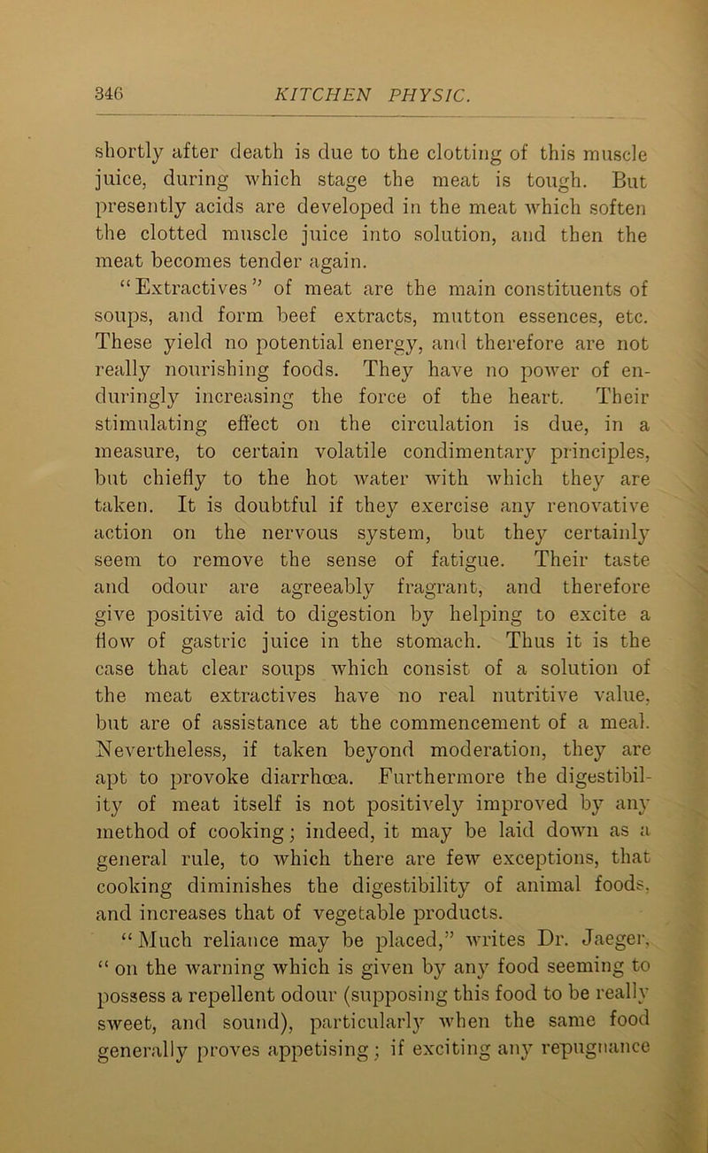 shortly after death is due to the clotting of this muscle juice, during which stage the meat is tough. But presently acids are developed in the meat which soften the clotted muscle juice into solution, and then the meat becomes tender again. “Extractives” of meat are the main constituents of soups, and form beef extracts, mutton essences, etc. These yield no potential energy, and therefore are not really nourishing foods. They have no power of en- duringly increasing the force of the heart. Their stimulating effect on the circulation is due, in a measure, to certain volatile condimentary principles, but chiefly to the hot water with which they are taken. It is doubtful if they exercise any renovative action on the nervous system, but they certainly seem to remove the sense of fatigue. Their taste and odour are agreeably fragrant, and therefore give positive aid to digestion by helping to excite a flow of gastric juice in the stomach. Thus it is the case that clear soups which consist of a solution of the meat extractives have no real nutritive value, but are of assistance at the commencement of a meal. Nevertheless, if taken beyond moderation, they are apt to provoke diarrhoea. Furthermore the digestibil- ity of meat itself is not positively improved by any method of cooking; indeed, it may be laid down as a general rule, to which there are few exceptions, that cooking diminishes the digestibility of animal foods, and increases that of vegetable products. “Much reliance may be placed,” writes Dr. Jaeger, “ on the warning which is given by any food seeming to possess a repellent odour (supposing this food to be really sweet, and sound), particularly when the same food generally proves appetising; if exciting any repugnance