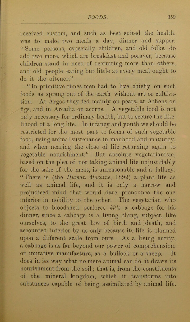 received custom, and such as best suited the health, was to make two meals a day, dinner and supper. “Some persons, especially children, and old folks, do add two more, which are breakfast and poraver, because children stand in need of recruiting more than others, and old people eating but little at every meal ought to do it the oftener.” “ In primitive times men had to live chiefly on such foods as sprang out of the earth without art or cultiva- tion. At Argos they fed mainly on pears, at Athens on figs, and in Arcadia on acorns. A vegetable food is not only necessary for ordinary health, but to secure the like- lihood of a long life. In infancy and youth we should be restricted for the most part to forms of such vegetable food, using animal sustenance in manhood and maturity, and when nearing the close of life returning again to vegetable nourishment.” But absolute vegetarianism, based on the plea of not taking animal life unjustifiably for the sake of the meat, is unreasonable and a fallacy. “There is (the Human Machine, 1899) a plant life as well as animal life, and it is only a narrow and prejudiced mind that would dare pronounce the one inferior in nobility to the other. The vegetarian who objects to bloodshed perforce kills a cabbage for his dinner, since a cabbage is a living thing, subject, like ourselves, to the great law of birth and death, and accounted inferior by us only because its life is planned upon a different scale from ours. As a living entity, a cabbage is as far beyond our power of comprehension, or imitative manufacture, as a bullock or a sheep. It does in i-fes way what no mere animal can do, it draws its nourishment from the soil; that is, from the constituents of the mineral kingdom, which it transforms into substances capable of being assimilated by animal life.