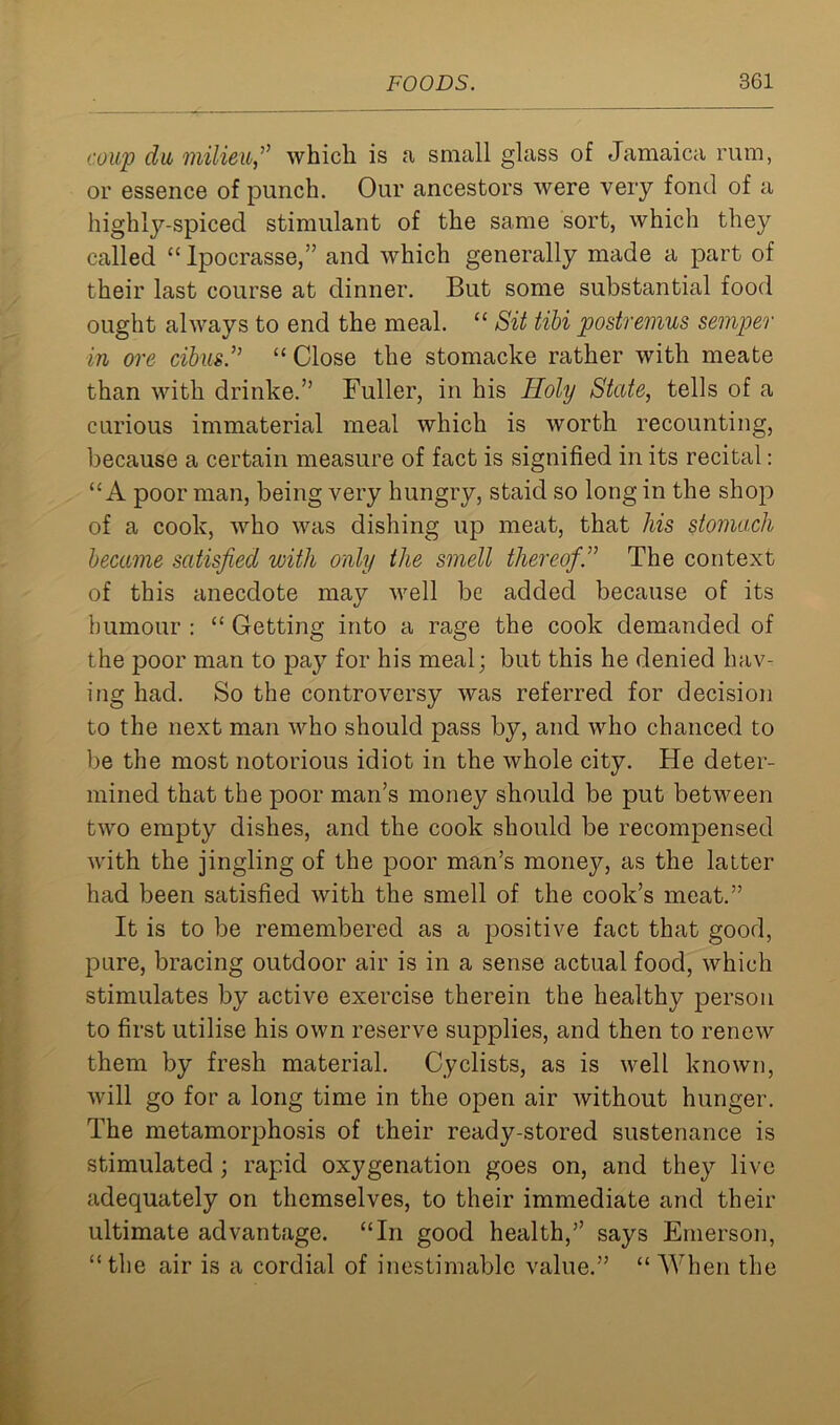 coup dii milieu,” which is a small glass of Jamaica rum, or essence of punch. Our ancestors were very fond of a highly-spiced stimulant of the same sort, which they called “ Ipocrasse,” and which generally made a part of their last course at dinner. But some substantial food ought always to end the meal. “ Sit tibi postremus semper in ore cibus.” “ Close the stomacke rather with meate than with drinke.” Fuller, in his Holy State, tells of a curious immaterial meal which is worth recounting, because a certain measure of fact is signified in its recital: “A poor man, being very hungry, staid so long in the shop of a cook, who was dishing up meat, that his stomach became satisfied with only the smell thereofS The context of this anecdote may well be added because of its humour : “ Getting into a rage the cook demanded of the poor man to pay for his meal; but this he denied hav- ing had. So the controversy was referred for decision to the next man who should pass by, and who chanced to be the most notorious idiot in the whole city. He deter- mined that the poor man’s money should be put between two empty dishes, and the cook should be recompensed with the jingling of the poor man’s money, as the latter had been satisfied with the smell of the cook’s meat.” It is to be remembered as a positive fact that good, pure, bracing outdoor air is in a sense actual food, which stimulates by active exercise therein the healthy person to first utilise his own reserve supplies, and then to renew them by fresh material. Cyclists, as is well known, will go for a long time in the open air without hunger. The metamorphosis of their ready-stored sustenance is stimulated ; rapid oxygenation goes on, and they live adequately on themselves, to their immediate and their ultimate advantage. “In good health,” says Emerson, “the air is a cordial of inestimable value.” “ When the
