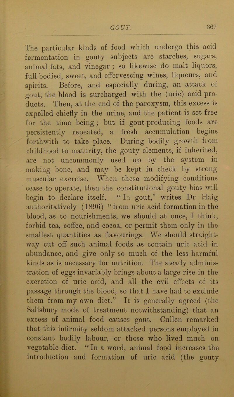 The particular kinds of food which undergo this acid fermentation in gouty subjects are starches, sugars, animal fats, and vinegar ; so likewise do malt liquors, full-bodied, sweet, and effervescing wines, liqueurs, and spirits. Before, and especially during, an attack of gout, the blood is surcharged with the (uric) acid pro- ducts. Then, at the end of the paroxysm, this excess is expelled chiefly in the urine, and the patient is set free for the time being; but if gout-producing foods are persistently repeated, a fresh accumulation begins forthwith to take place. During bodily growth from childhood to maturity, the gouty elements, if inherited, are not uncommonly used up by the system in making bone, and may be kept in check by strong muscular exercise. When these modifying conditions cease to operate, then the constitutional gouty bias will begin to declare itself. “In gout,” writes Dr Haig authoritatively (1896) “from uric acid formation in the blood, as to nourishments, we should at once, I think, forbid tea, coffee, and cocoa, or permit them only in the smallest quantities as flavourings. We should straight- way cut off such animal foods as contain uric acid in abundance, and give only so much of the less harmful kinds as is necessary for nutrition. The steady adminis- tration of eggs invariably brings about a large rise in the excretion of uric acid, and all the evil effects of its passage through the blood, so that I have had to exclude them from my own diet.” It is generally agreed (the Salisbury mode of treatment notwithstanding) that an excess of animal food causes gout. Cullen remarked that this infirmity seldom attacked persons employed in constant bodily labour, or those who lived much on vegetable diet. “ In a word, animal food increases the introduction and formation of uric acid (the gouty