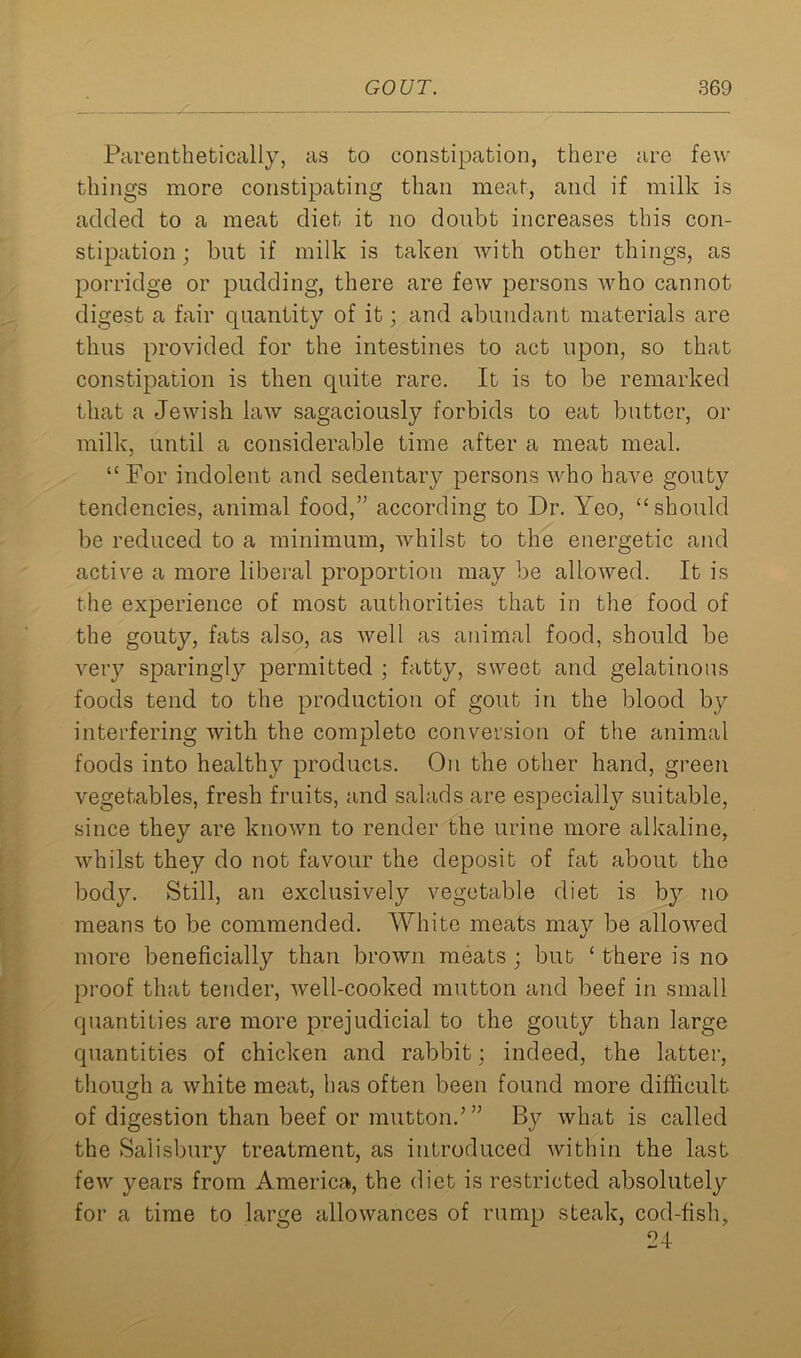 Parenthetically, as to constipation, there are few things more constipating than meat, and if milk is added to a meat diet it no doubt increases this con- stipation; but if milk is taken with other things, as porridge or pudding, there are few persons who cannot digest a fair quantity of it; and abundant materials are thus provided for the intestines to act upon, so that constipation is then quite rare. It is to be remarked that a Jewish law sagaciously forbids to eat butter, or milk, until a considerable time after a meat meal. “ For indolent and sedentary persons who have gouty tendencies, animal food,” according to Dr. Yeo, “should be reduced to a minimum, whilst to the energetic and active a more liberal proportion may be allowed. It is the experience of most authorities that in the food of the gouty, fats also, as well as animal food, should be very sparingljr permitted ; fatty, sweet and gelatinous foods tend to the production of gout in the blood by interfering with the completo conversion of the animal foods into healthy products. On the other hand, green vegetables, fresh fruits, and salads are especially suitable, since they are known to render the urine more alkaline, whilst they do not favour the deposit of fat about the body. Still, an exclusively vegetable diet is by no means to be commended. White meats may be allowed more beneficially than brown meats ; but ‘ there is no proof that tender, well-cooked mutton and beef in small quantities are more prejudicial to the gouty than large quantities of chicken and rabbit; indeed, the latter, though a white meat, has often been found more difficult of digestion than beef or mutton.’ ” By what is called the Salisbury treatment, as introduced within the last few years from America, the diet is restricted absolutely for a time to large allowances of rump steak, cod-fish, 24