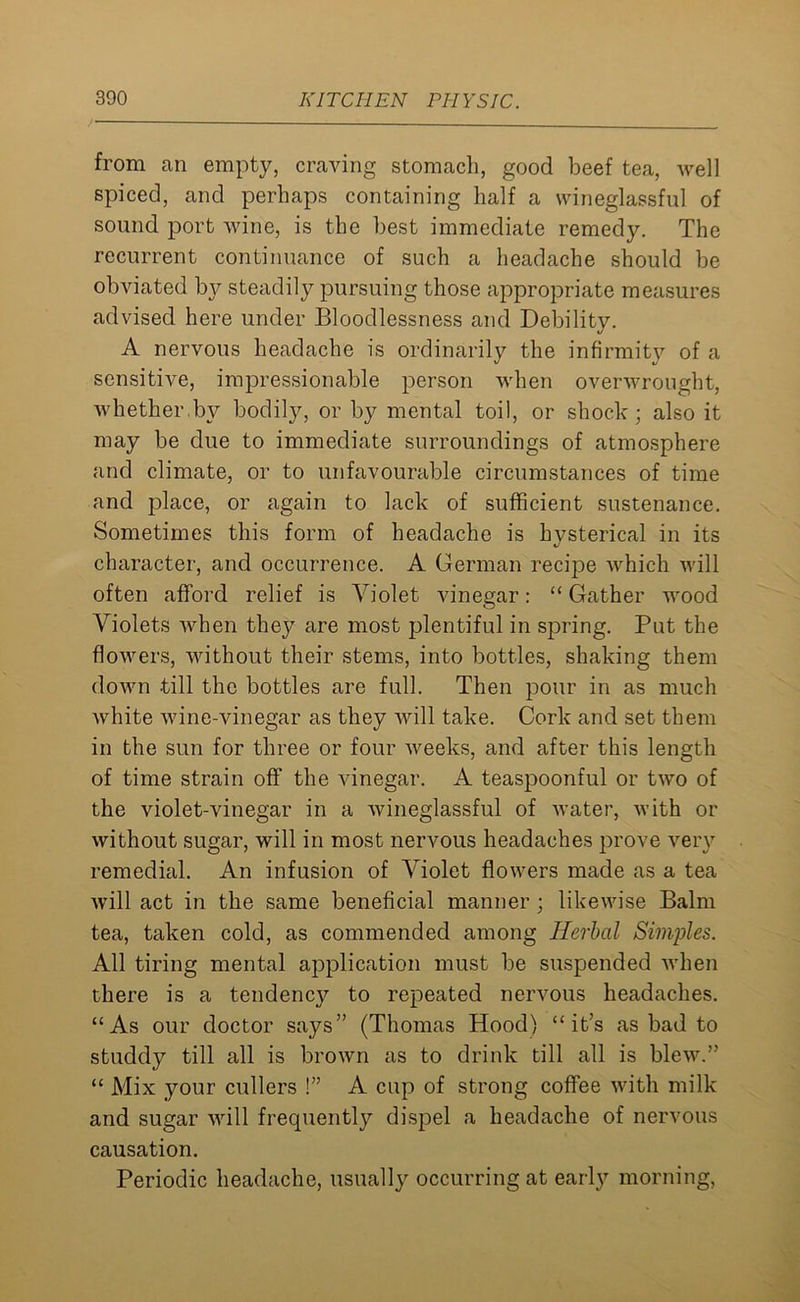 from an empty, craving stomach, good beef tea, well spiced, and perhaps containing half a wineglassful of sound port wine, is the best immediate remedy. The recurrent continuance of such a headache should be obviated by steadily pursuing those appropriate measures advised here under Bloodlessness and Debility. A nervous headache is ordinarily the infirmity of a sensitive, impressionable person when overwrought, whether.bv bodily, or by mental toil, or shock; also it may be due to immediate surroundings of atmosphere and climate, or to unfavourable circumstances of time and place, or again to lack of sufficient sustenance. Sometimes this form of headache is hvsterical in its character, and occurrence. A German recipe which will often afford relief is Violet vinegar: “ Gather wood Violets when they are most plentiful in spring. Put the flowers, without their stems, into bottles, shaking them down -till the bottles are full. Then pour in as much white wine-vinegar as they will take. Cork and set them in the sun for three or four weeks, and after this length of time strain off the vinegar. A teaspoonful or two of the violet-vinegar in a wineglassful of water, with or without sugar, will in most nervous headaches prove very remedial. An infusion of Violet flowers made as a tea will act in the same beneficial manner ; likewise Balm tea, taken cold, as commended among Herbal Simples. All tiring mental application must be suspended when there is a tendency to repeated nervous headaches. “As our doctor says” (Thomas Hood) “it’s as bad to studdy till all is brown as to drink till all is blew.” “ Mix your cullers !” A cup of strong coffee with milk and sugar will frecpiently dispel a headache of nervous causation. Periodic headache, usually occurring at early morning,