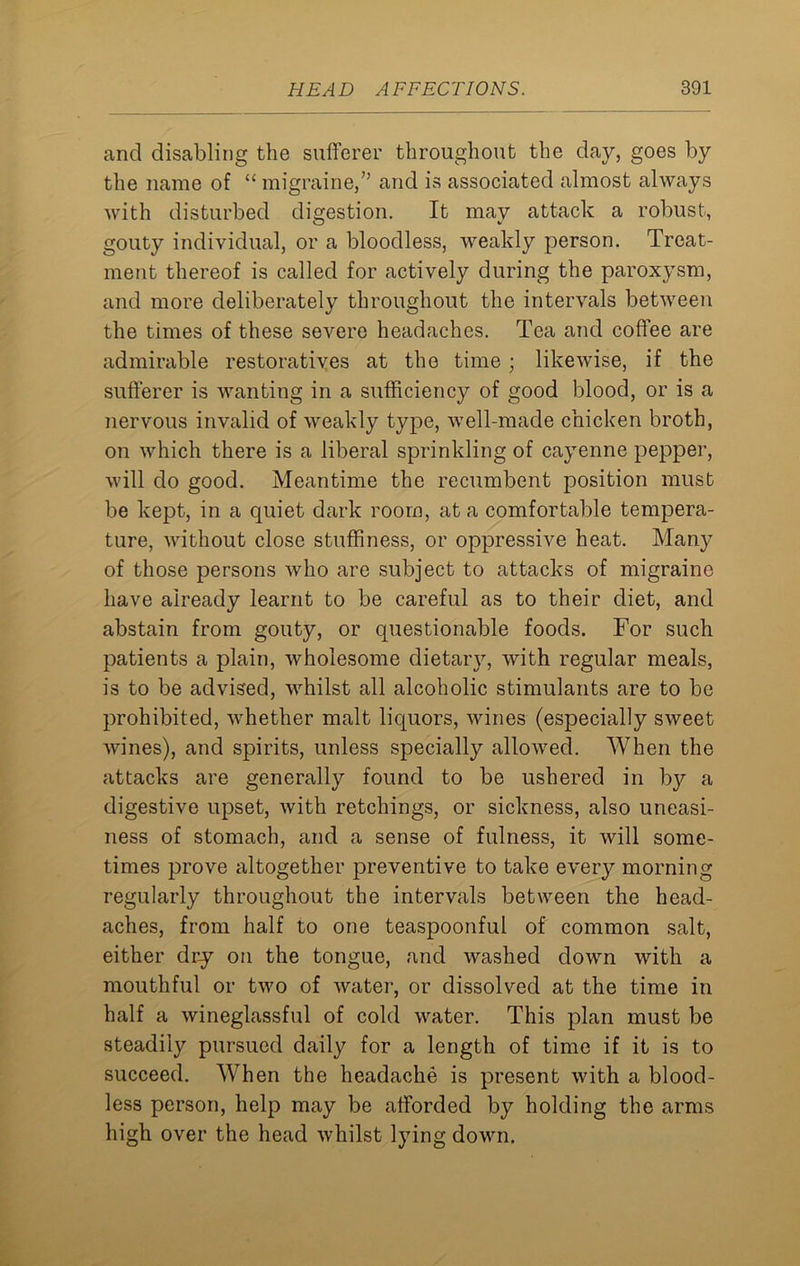 and disabling the sufferer throughout the day, goes by the name of “ migraine,” and is associated almost always with disturbed digestion. It may attack a robust, gouty individual, or a bloodless, weakly person. Treat- ment thereof is called for actively during the paroxysm, and more deliberately throughout the intervals between the times of these severe headaches. Tea and coffee are admirable restoratives at the time ; likewise, if the sufferer is wanting in a sufficiency of good blood, or is a nervous invalid of weakly type, well-made chicken broth, on which there is a liberal sprinkling of cayenne pepper, will do good. Meantime the recumbent position must be kept, in a quiet dark room, at a comfortable tempera- ture, without close stuffiness, or oppressive heat. Many of those persons who are subject to attacks of migraine have already learnt to be careful as to their diet, and abstain from gouty, or questionable foods. For such patients a plain, wholesome dietary, with regular meals, is to be advised, whilst all alcoholic stimulants are to be prohibited, whether malt liquors, wines (especially sweet wines), and spirits, unless specially allowed. When the attacks are generally found to be ushered in by a digestive upset, with retchings, or sickness, also uneasi- ness of stomach, and a sense of fulness, it will some- times prove altogether preventive to take every morning regularly throughout the intervals between the head- aches, from half to one teaspoonful of common salt, either dry on the tongue, and washed down with a mouthful or two of water, or dissolved at the time in half a wineglassful of cold water. This plan must be steadily pursued daily for a length of time if it is to succeed. When the headache is present with a blood- less person, help may be afforded by holding the arms high over the head whilst lying down.