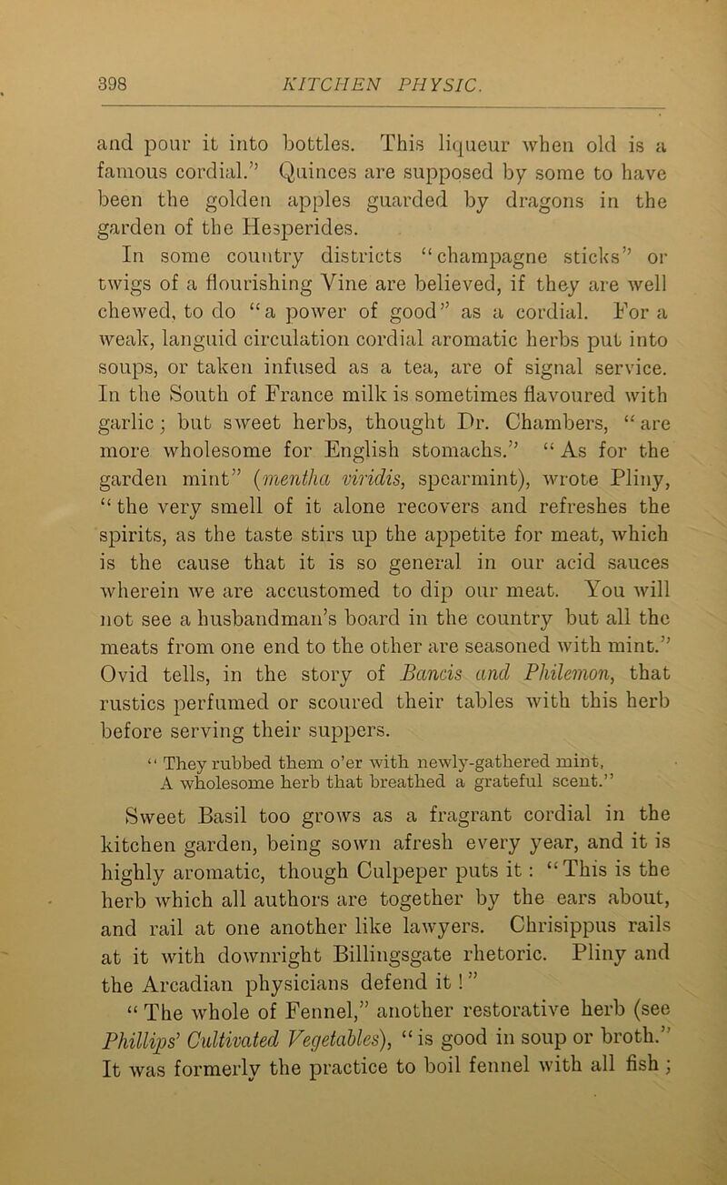 and pour it into bottles. This liqueur when old is a famous cordial.” Quinces are supposed by some to have been the golden apples guarded by dragons in the garden of the Hesperides. In some country districts “champagne sticks” or twigs of a flourishing Vine are believed, if they are well chewed, to do “a power of good” as a cordial. Fora weak, languid circulation cordial aromatic herbs put into soups, or taken infused as a tea, are of signal service. In the South of France milk is sometimes flavoured with garlic; but sweet herbs, thought Dr. Chambers, “ are more wholesome for English stomachs.” “ As for the garden mint” (mentha viridis, spearmint), wrote Pliny, “ the very smell of it alone recovers and refreshes the spirits, as the taste stirs up the appetite for meat, which is the cause that it is so general in our acid sauces wherein we are accustomed to dip our meat. You will not see a husbandman’s board in the country but all the meats from one end to the other are seasoned with mint.” Ovid tells, in the story of Bands and Philemon, that rustics perfumed or scoured their tables with this herb before serving their suppers. “ They rubbed them o’er with newly-gathered mint, A wholesome herb that breathed a grateful scent.” Sweet Basil too grows as a fragrant cordial in the kitchen garden, being sown afresh every year, and it is highly aromatic, though Culpeper puts it : “This is the herb which all authors are together by the ears about, and rail at one another like lawyers. Chrisippus rails at it with downright Billingsgate rhetoric. Pliny and the Arcadian physicians defend it ! ” “ The whole of Fennel,” another restorative herb (see Phillips' Cultivated Vegetables), “is good in soup or broth.” It was formerly the practice to boil fennel with all fish ;