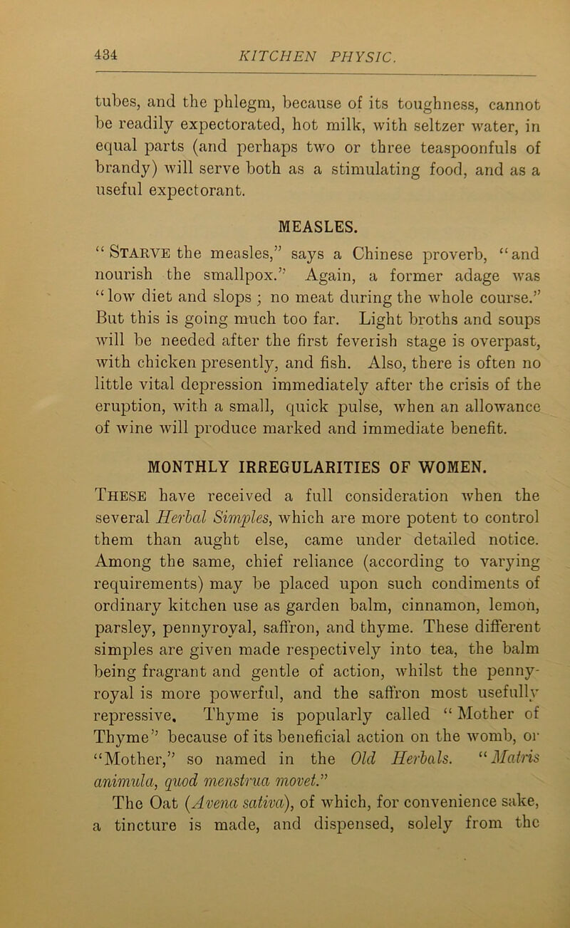 tubes, and the phlegm, because of its toughness, cannot be readily expectorated, hot milk, with seltzer water, in equal parts (and perhaps two or three teaspoonfuls of brandy) will serve both as a stimulating food, and as a useful expectorant. MEASLES. “ Starve the measles,” says a Chinese proverb, “and nourish the smallpox.’-' Again, a former adage was “ low diet and slops ; no meat during the whole course.” But this is going much too far. Light broths and soups will be needed after the first feverish stage is overpast, with chicken presently, and fish. Also, there is often no little vital depression immediately after the crisis of the eruption, with a small, quick pulse, when an allowance of wine will produce marked and immediate benefit. MONTHLY IRREGULARITIES OF WOMEN. These have received a full consideration when the several Herbal Simples, which are more potent to control them than aught else, came under detailed notice. Among the same, chief reliance (according to varying requirements) may be placed upon such condiments of ordinary kitchen use as garden balm, cinnamon, lemon, parsley, pennyroyal, saffron, and thyme. These different simples are given made respectively into tea, the balm being fragrant and gentle of action, whilst the penny- royal is more powerful, and the saffron most usefully repressive. Thyme is popularly called “ Mother of Thyme” because of its beneficial action on the womb, or “Mother,” so named in the Old Herbals. “Mains animula, quod menstrua movet.” The Oat (Arena sativa), of which, for convenience sake, a tincture is made, and dispensed, solely from the