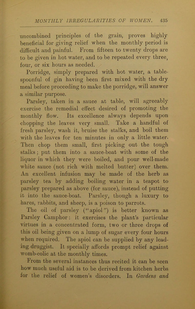 uncombined principles of the grain, proves highly beneficial for giving relief when the monthly period is difficult and painful. From fifteen to twenty drops are to be given in hot water, and to be repeated every three, four, or six hours as needed. Porridge, simply prepared with hot water, a table- spoonful of gin having been first mixed with the dry meal before proceeding to make the porridge, will answer a similar purpose. Parsley, taken in a sauce at table, will agreeably exercise the remedial effect desired of promoting the monthly flow. Its excellence always depends upon chopping the leaves very small. Take a handful of fresh parsley, wash it, bruise the stalks, and boil them with the leaves for ten minutes in only a little water. Then chop them small, first picking out the tough stalks; put them into a sauce-boat with some of the liquor in which they were boiled, and pour well-made white sauce (not rich with melted butter) over them. An excellent infusion may be made of the herb as parsley tea by adding boiling water in a teapot to parsley prepared as above (for sauce), instead of putting it into the sauce-boat. Parsley, though a luxury to hares, rabbits, and sheep, is a poison to parrots. The oil of parsley (“apiol”) is better known as Parsley Camphor: it exercises the plant’s particular virtues in a concentrated form, two or three drops of this oil being given on a lump of sugar every four hours when required. The apiol can be supplied by any lead- ing druggist. It specially affords prompt relief against womb-colic at the monthly times. From the several instances thus recited it can be seen how much useful aid is to be derived from kitchen herbs for the relief of women’s disorders. In Gardens and