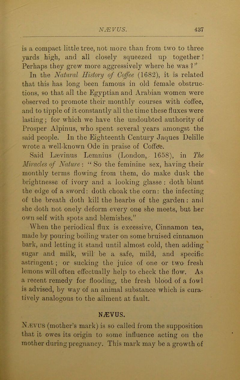 is a compact little tree, not more than from two to three yards high, and all closely squeezed up together! Perhaps they grew more aggressively where he was ? ” In the Natural History of Coffee (1682), it is related that this has long been famous in old female obstruc- tions, so that all the Egyptian and Arabian Avomen were observed to promote their monthly courses with coffee, and to tipple of it constantly all the time these fluxes were lasting; for which we have the undoubted authority of Prosper Alpinus, who spent several years amongst the said people. In the Eighteenth Century Jaques Delille wrote a well-known Ode in praise of Coffee. Said Lsevinus Lemnius (London, 1658), in The Miracles of Nature : “ So the feminine sex, having their monthly terms flowing from them, do make dusk the brightnesse of ivory and a looking glasse : doth blunt the edge of a sword: doth clioak the corn: the infecting of the breath doth kill the hearbs of the garden: and she doth not onely deform every one she meets, but her own self with spots and blemishes.” When the periodical flux is excessive, Cinnamon tea, made by pouring boiling water on some bruised cinnamon bark, and letting it stand until almost cold, then adding sugar and milk, will be a safe, mild, and specific astringent; or sucking the juice of one or two fresh lemons will often effectually help to check the flow. As a recent remedy for flooding, the fresh blood of a fowl is advised, by way of an animal substance which is cura- tivelv analogous to the ailment at fault. V O NA1VUS. N.evus (mother’s mark) is so called from the supposition that it owes its origin to some influence acting on the mother during pregnancy. This mark may be a growth of