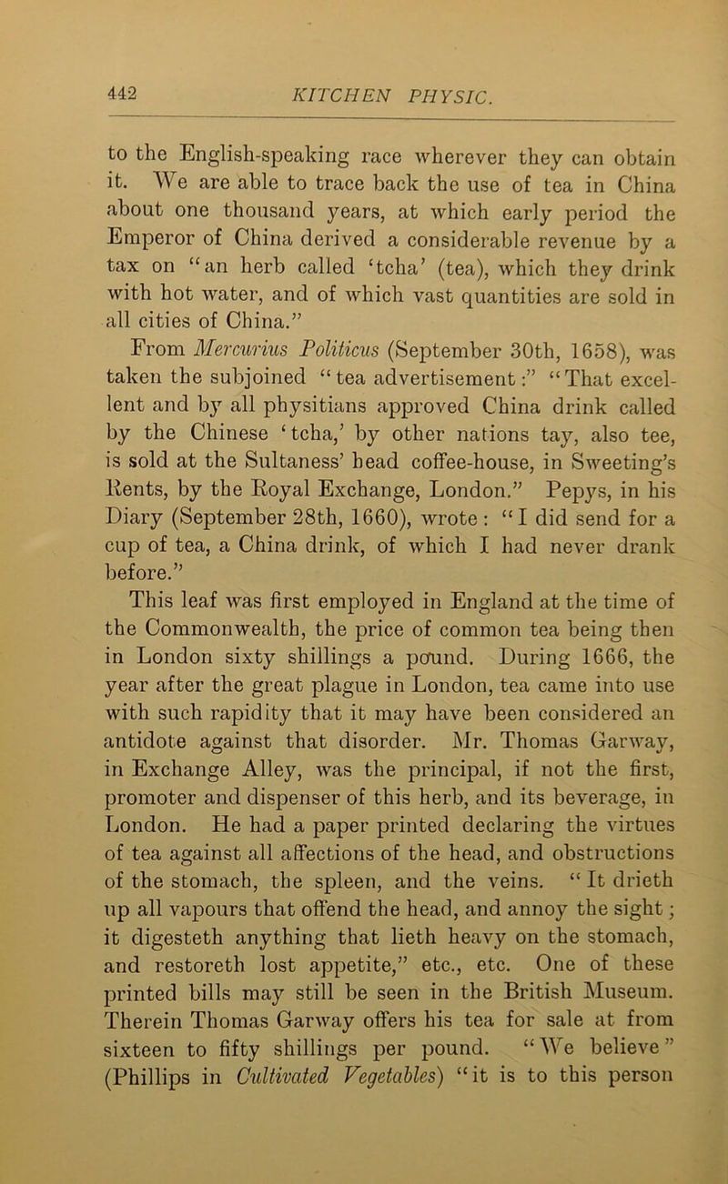 to the English-speaking race wherever they can obtain it. We are able to trace back the use of tea in China about one thousand jmars, at which early period the Emperor of China derived a considerable revenue by a tax on “an herb called ‘tcha’ (tea), which they drink with hot water, and of which vast quantities are sold in all cities of China.” From Mercurius Politicos (September 30th, 1658), was taken the subjoined “ tea advertisement“That excel- lent and by all physitians approved China drink called by the Chinese ‘tcha/ by other nations tay, also tee, is sold at the Sultaness’ head coffee-house, in Sweeting’s Kents, by the Royal Exchange, London.” Pepys, in his Diary (September 28th, 1660), wrote : “ I did send for a cup of tea, a China drink, of which I had never drank before.” This leaf was first employed in England at the time of the Commonwealth, the price of common tea being then in London sixty shillings a pcrund. During 1666, the year after the great plague in London, tea came into use with such rapidity that it may have been considered an antidote against that disorder. Mr. Thomas Garwav, in Exchange Alley, was the principal, if not the first, promoter and dispenser of this herb, and its beverage, in London. He had a paper printed declaring the virtues of tea against all affections of the head, and obstructions of the stomach, the spleen, and the veins. “ It drieth up all vapours that offend the head, and annoy the sight; it digesteth anything that lieth heavy on the stomach, and restoreth lost appetite,” etc., etc. One of these printed bills may still be seen in the British Museum. Therein Thomas Garway offers his tea for sale at from sixteen to fifty shillings per pound. “ We believe ” (Phillips in Cultivated Vegetables) “it is to this person