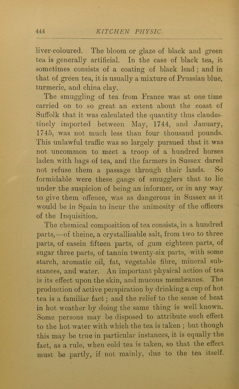 liver-coloured. The bloom or glaze of black and green tea is generally artificial. In the case of black tea, it sometimes consists of a coating of black lead ; and in that of green tea, it is usually a mixture of Prussian blue, turmeric, and china clay. The smuggling of tea from France was at one time carried on to so great an extent about the coast of Suffolk that it was calculated the quantity thus clandes- tinely imported between May, 1744, and January, 1745, was not much less than four thousand pounds. This unlawful traffic was so largety pursued that it was not uncommon to meet a troop of a hundred horses laden with bags of tea, and the farmers in Sussex dared not refuse them a passage through their lands. So formidable were these gangs of smugglers that to lie under the suspicion of being an informer, or in any way to give them offence, was as dangerous in Sussex as it would be in Spain to incur the animosity of the officers of the Inquisition. The chemical composition of tea consists, in a hundred parts,—of theine, a crystallisable salt, from two to three parts, of casein fifteen parts, of gum eighteen parts, of sugar three parts, of tannin twenty-six parts, with some starch, aromatic oil, fat, vegetable fibre, mineral sub- stances, and water. An important physical action of tea is its effect upon the skin, and mucous membranes. The production of active perspiration by drinking a cup of hot tea is a familiar fact; and the relief to the sense of heat in hot weather by doing the same thing is well known. Some persons may be disposed to attribute such eff ect to the hot water with which the tea is taken ; but though this mav be true in particular instances, it is equally the fact, as a rule, when cold tea is taken, so that the effect must be partly, if not mainly, due to the tea itself.