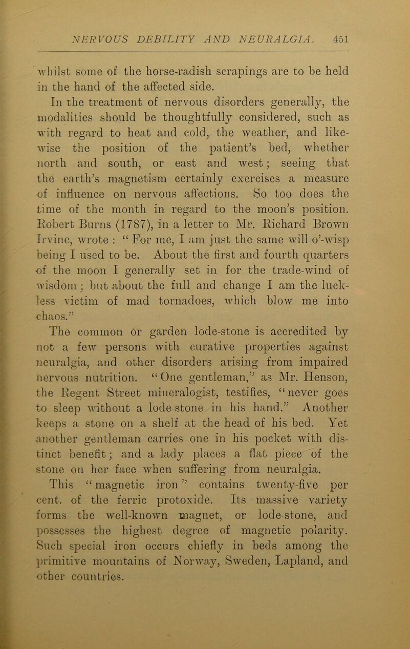 ■whilst some of the horse-radish scrapings are to be held in the hand of the affected side. In the treatment of nervous disorders generally, the modalities should be thoughtfully considered, such as with regard to heat and cold, the weather, and like- wise the position of the patient’s bed, whether north and south, or east and west; seeing that the earth’s magnetism certainly exercises a measure of influence on nervous affections. So too does the time of the month in regard to the moon’s position. Robert Burns (1787), in a letter to Mr. Richard Brown Irvine, wrote : “ For me, I am just the same will o’-wisp being I used to be. About the first and fourth quarters of the moon I generally set in for the trade-wind of wisdom; but about the full and change I am the luck- less victim of mad tornadoes, which blow me into chaos.” The common or garden lode-stone is accredited by not a few persons with curative properties against neuralgia, and other disorders arising from impaired nervous nutrition. “ One gentleman,” as Mr. Iienson, the Regent Street mineralogist, testifies, “never goes to sleep without a lode-stone in his hand.” Another keeps a stone on a shelf at the head of his bed. Yet another gentleman carries one in his pocket with dis- tinct benefit; and a lady places a flat piece of the stone on her face when suffering from neuralgia. This “ magnetic iron ” contains twenty-five per cent, of the ferric protoxide. Its massive variety forms the well-known magnet, or lode-stone, and possesses the highest degree of magnetic polarity. Such special iron occurs chiefly in beds among the primitive mountains of Norway, Sweden, Lapland, and other countries.