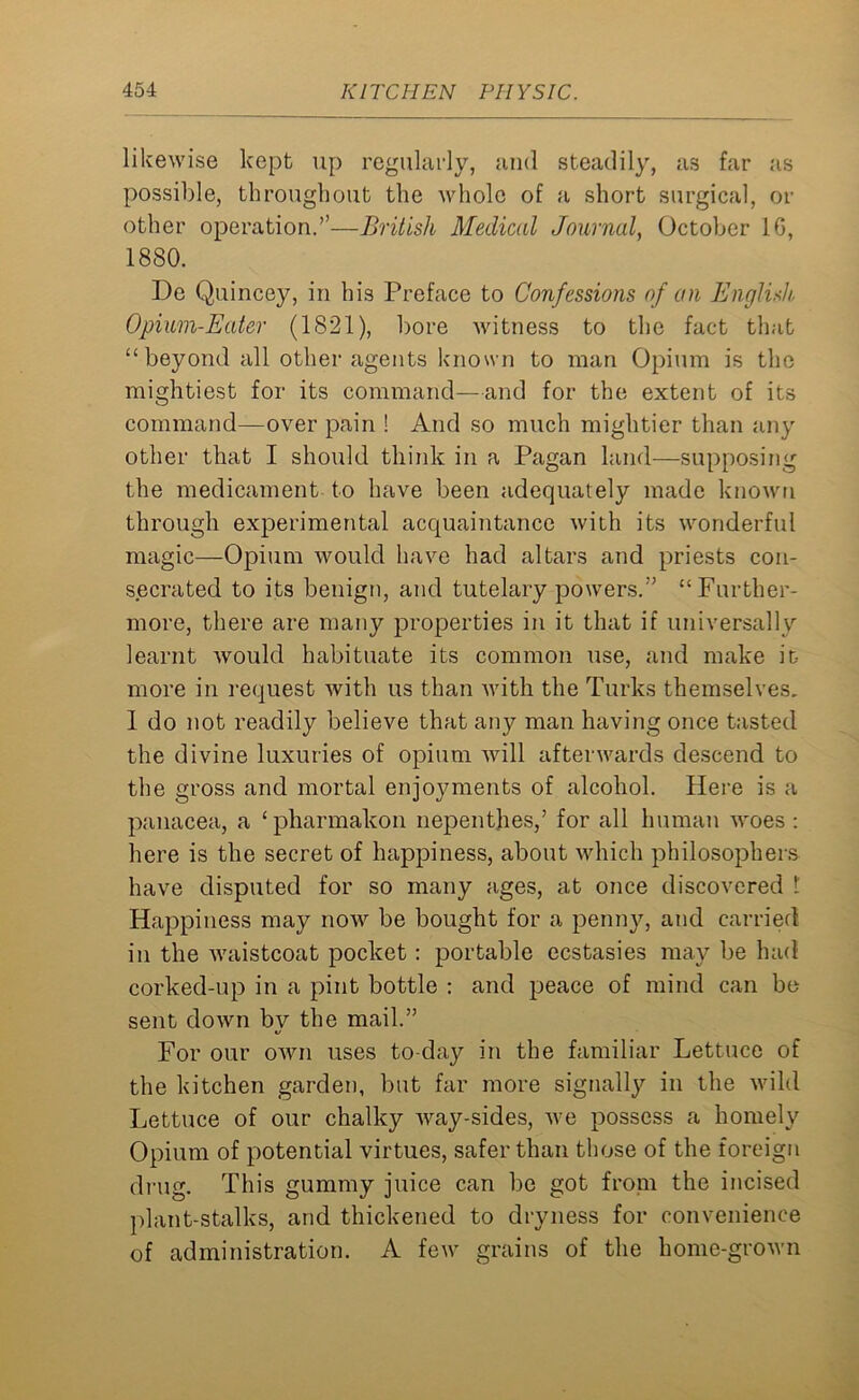 likewise kept up regularly, and steadily, as far as possible, throughout the whole of a short surgical, or other operation.”—British Medical Journal, October 1G, 1880. De Quincey, in his Preface to Confessions of an English, Opium-Eater (1821), bore witness to the fact that “beyond all other agents known to man Opium is the mightiest for its command—and for the extent of its command—over pain ! And so much mightier than any other that I should think in a Pagan land—supposing the medicament to have been adequately made known through experimental acquaintance with its wonderful magic—Opium would have had altars and priests con- secrated to its benign, and tutelary powers.” “Further- more, there are many properties in it that if universally learnt would habituate its common use, and make it- more in request with us than with the Turks themselves. 1 do not readily believe that any man having once tasted the divine luxuries of opium will afterwards descend to the gross and mortal enjoyments of alcohol. Here is a panacea, a ‘pharmakon nepenthes/ for all human woes : here is the secret of happiness, about which philosophers have disputed for so many ages, at once discovered 1 Happiness may now be bought for a penny, and carried in the waistcoat pocket : portable ecstasies may be had corked-up in a pint bottle : and peace of mind can be sent down by the mail.” For our own uses to-day in the familiar Lettuce of the kitchen garden, but far more signally in the wild Lettuce of our chalky way-sides, we possess a homely Opium of potential virtues, safer than those of the foreign drug. This gummy juice can be got from the incised plant-stalks, and thickened to dryness for convenience of administration. A few grains of the home-grown