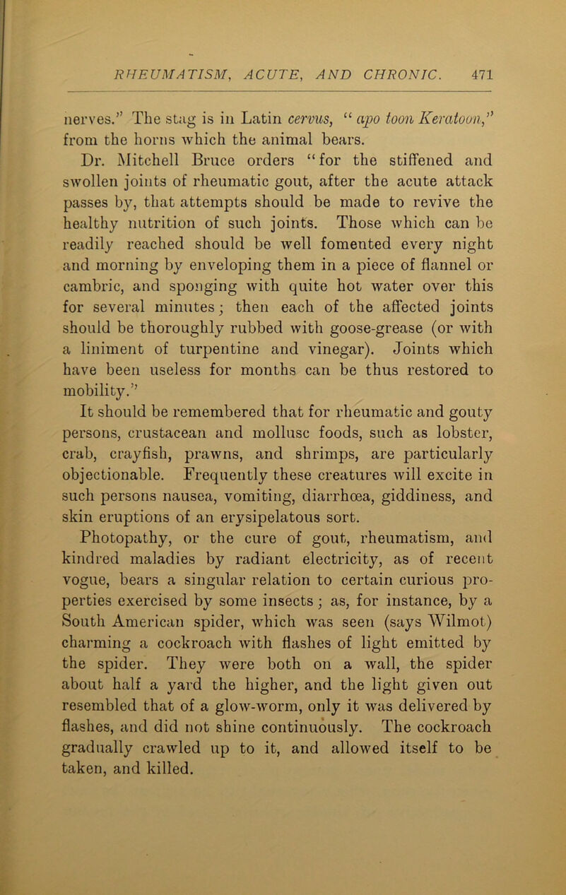 nerves.” The stag is in Latin cervus, “ opo Keratoon,’> from the horns Avhich the animal bears. Dr. Mitchell Bruce orders “ for the stiffened and swollen joints of rheumatic gout, after the acute attack passes by, that attempts should be made to revive the healthy nutrition of such joints. Those which can be readily reached should be well fomented every night and morning by enveloping them in a piece of flannel or cambric, and sponging with quite hot water over this for several minutes; then each of the affected joints should be thoroughly rubbed with goose-grease (or with a liniment of turpentine and vinegar). Joints which have been useless for months can be thus restored to mobility.” It should be remembered that for rheumatic and gouty persons, crustacean and mollusc foods, such as lobster, crab, crayfish, prawns, and shrimps, are particularly objectionable. Frequently these creatures will excite in such persons nausea, vomiting, diarrhoea, giddiness, and skin eruptions of an erysipelatous sort. Photopathy, or the cure of gout, rheumatism, and kindred maladies by radiant electricity, as of recent vogue, bears a singular relation to certain curious pro- perties exercised by some insects ; as, for instance, by a South American spider, which was seen (says Wilmot) charming a cockroach with flashes of light emitted by the spider. They were both on a wall, the spider about half a yard the higher, and the light given out resembled that of a glow-worm, only it was delivered by flashes, and did not shine continuously. The cockroach gradually crawled up to it, and allowed itself to be taken, and killed.