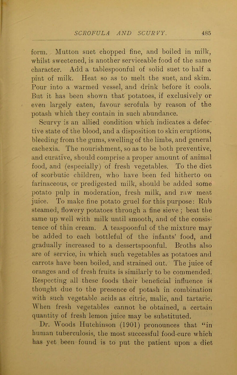 form. Mutton suet chopped fine, and boiled in milk, whilst sweetened, is another serviceable food of the same character. Add a tablespoonful of solid suet to half a pint of milk. Heat so as to melt the suet, and skim. Pour into a warmed vessel, and drink before it cools. But it has been shown that potatoes, if exclusively or even largely eaten, favour scrofula by reason of the potash which they contain in such abundance. Scurvy is an allied condition which indicates a defec- tive state of the blood, and a disposition to skin eruptions, bleeding from the gums, swelling of the limbs, and general cachexia. The nourishment, so as to be both preventive, and curative, should comprise a proper amount of animal food, and (especially) of fresh vegetables. To the diet of scorbutic children, who have been fed hitherto on farinaceous, or predigested milk, should be added some potato pulp in moderation, fresh milk, and raw meat juice. To make fine potato gruel for this purpose: Rub steamed, flowery potatoes through a fine sieve ; beat the same up well with milk until smooth, and of the consis- tence of thin cream. A teaspoonful of the mixture may be added to each bottleful of the infants’ food, and gradually increased to a dessertspoonful. Broths also are of service, in which such vegetables as potatoes and carrots have been boiled, and strained out. The juice of oranges and of fresh fruits is similarly to be commended. Respecting all these foods their beneficial influence is thought due to the presence of potash in combination with such vegetable acids as citric, malic, and tartaric. When fresh vegetables cannot be obtained, a certain quantity of fresh lemon juice may be substituted. Dr. Woods Hutchinson (1901) pronounces that “in human tuberculosis, the most successful food-cure which has yet been found is to put the patient upon a diet