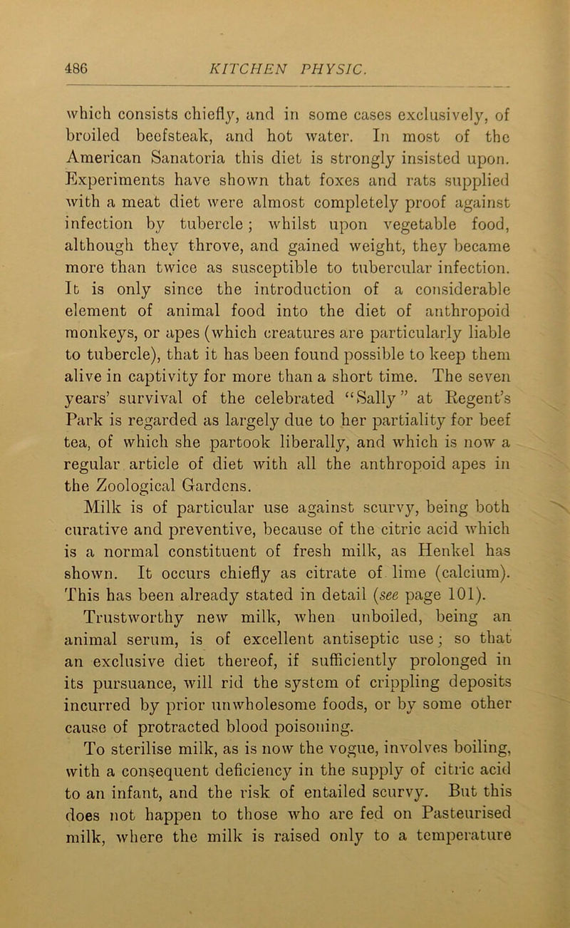 which consists chiefly, and in some cases exclusively, of broiled beefsteak, and hot water. In most of the American Sanatoria this diet is strongly insisted upon. Experiments have shown that foxes and rats supplied with a meat diet were almost completely proof against infection by tubercle; whilst upon vegetable food, although they throve, and gained weight, they became more than twice as susceptible to tubercular infection. It is only since the introduction of a considerable element of animal food into the diet of anthropoid monkeys, or apes (which creatures are particularly liable to tubercle), that it has been found possible to keep them alive in captivity for more than a short time. The seven years’ survival of the celebrated “Sally” at Kegent’s Park is regarded as largely due to her partiality for beef tea, of which she partook liberally, and which is now a regular article of diet with all the anthropoid apes in the Zoological Gardens. Milk is of particular use against scurvy, being both curative and preventive, because of the citric acid which is a normal constituent of fresh milk, as Henkel has shown. It occurs chiefly as citrate of lime (calcium). This has been already stated in detail (see page 101). Trustworthy new milk, Avhen unboiled, being an animal serum, is of excellent antiseptic use; so that an exclusive diet thereof, if sufficiently prolonged in its pursuance, will rid the system of crippling deposits incurred by prior unwholesome foods, or by some other cause of protracted blood poisoning. To sterilise milk, as is now the vogue, involves boiling, with a consequent deficiency in the supply of citric acid to an infant, and the risk of entailed scurvy. But this does not happen to those who are fed on Pasteurised milk, where the milk is raised only to a temperature