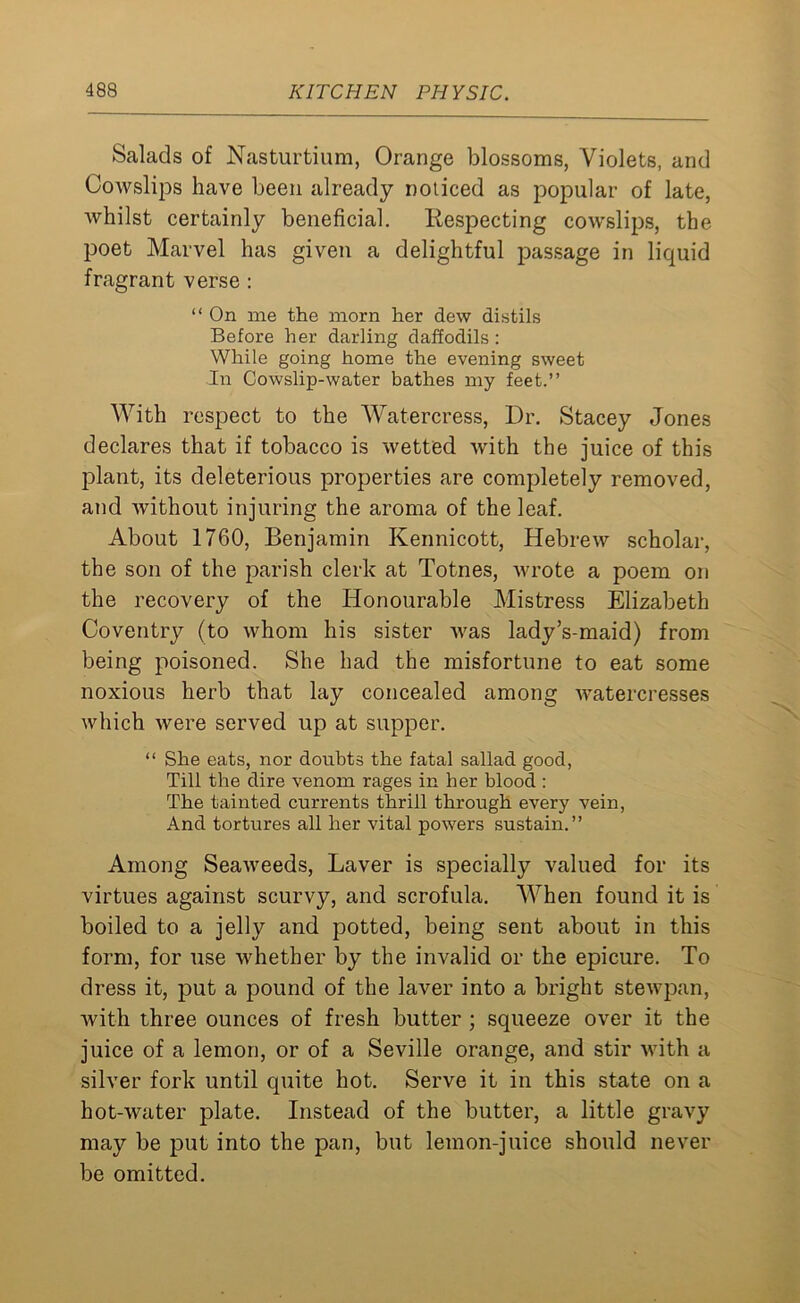 Salads of Nasturtium, Orange blossoms, Violets, and Cowslips have been already noticed as popular of late, whilst certainly beneficial. Respecting cowslips, the poet Marvel has given a delightful passage in liquid fragrant verse : “ On me the morn her dew distils Before her darling daffodils : While going home the evening sweet In Cowslip-water bathes my feet.” With respect to the Watercress, Dr. Stacey Jones declares that if tobacco is wetted with the juice of this plant, its deleterious properties are completely removed, and without injuring the aroma of the leaf. About 1760, Benjamin Kennicott, Hebrew scholar, the son of the parish clerk at Totnes, wrote a poem on the recovery of the Honourable Mistress Elizabeth Coventry (to whom his sister Avas lady’s-maid) from being poisoned. She had the misfortune to eat some noxious herb that lay concealed among watercresses which were served up at supper. “ She eats, nor doubts the fatal sallad good, Till the dire venom rages in her blood : The tainted currents thrill through every vein, And tortures all her vital powers sustain.” Among Seaweeds, Laver is specially valued for its virtues against scurvy, and scrofula. When found it is boiled to a jelly and potted, being sent about in this form, for use whether by the invalid or the epicure. To dress it, put a pound of the laver into a bright stewpan, with three ounces of fresh butter ; squeeze over it the juice of a lemon, or of a Seville orange, and stir with a silver fork until quite hot. Serve it in this state on a hot-water plate. Instead of the butter, a little gravy may be put into the pan, but lemon-juice should never be omitted.